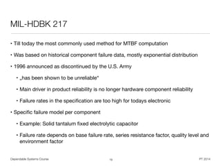 Dependable Systems Course PT 2014
MIL-HDBK 217
• Till today the most commonly used method for MTBF computation

• Was based on historical component failure data, mostly exponential distribution

• 1996 announced as discontinued by the U.S. Army

• „has been shown to be unreliable“

• Main driver in product reliability is no longer hardware component reliability

• Failure rates in the speciﬁcation are too high for todays electronic 

• Speciﬁc failure model per component

• Example: Solid tantalum ﬁxed electrolytic capacitor

• Failure rate depends on base failure rate, series resistance factor, quality level and
environment factor
13
 