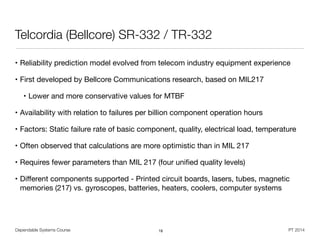 Dependable Systems Course PT 2014
Telcordia (Bellcore) SR-332 / TR-332
• Reliability prediction model evolved from telecom industry equipment experience

• First developed by Bellcore Communications research, based on MIL217

• Lower and more conservative values for MTBF

• Availability with relation to failures per billion component operation hours

• Factors: Static failure rate of basic component, quality, electrical load, temperature

• Often observed that calculations are more optimistic than in MIL 217

• Requires fewer parameters than MIL 217 (four uniﬁed quality levels)

• Diﬀerent components supported - Printed circuit boards, lasers, tubes, magnetic
memories (217) vs. gyroscopes, batteries, heaters, coolers, computer systems
18
 