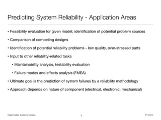 Dependable Systems Course PT 2014
Predicting System Reliability - Application Areas
• Feasibility evaluation for given model, identiﬁcation of potential problem sources

• Comparison of competing designs

• Identiﬁcation of potential reliability problems - low quality, over-stressed parts

• Input to other reliability-related tasks

• Maintainability analysis, testability evaluation

• Failure modes and eﬀects analysis (FMEA)

• Ultimate goal is the prediction of system failures by a reliability methodology

• Approach depends on nature of component (electrical, electronic, mechanical)
2
 