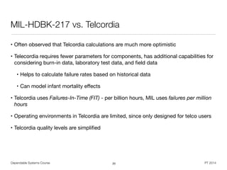 Dependable Systems Course PT 2014
MIL-HDBK-217 vs. Telcordia
• Often observed that Telcordia calculations are much more optimistic

• Telecordia requires fewer parameters for components, has additional capabilities for
considering burn-in data, laboratory test data, and ﬁeld data

• Helps to calculate failure rates based on historical data

• Can model infant mortality eﬀects

• Telcordia uses Failures-In-Time (FIT) - per billion hours, MIL uses failures per million
hours
• Operating environments in Telcordia are limited, since only designed for telco users

• Telcordia quality levels are simpliﬁed
20
 