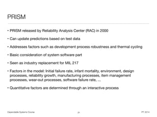 Dependable Systems Course PT 2014
PRISM
• PRISM released by Reliability Analysis Center (RAC) in 2000

• Can update predictions based on test data

• Addresses factors such as development process robustness and thermal cycling

• Basic consideration of system software part

• Seen as industry replacement for MIL 217

• Factors in the model: Initial failure rate, infant mortality, environment, design
processes, reliability growth, manufacturing processes, item management
processes, wear-out processes, software failure rate, ...

• Quantitative factors are determined through an interactive process
21
 
