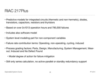 Dependable Systems Course PT 2014
RIAC 217Plus
• Predictive models for integrated circuits (Hermetic and non-hermetic), diodes,
transistors, capacitors, resistors and thyristors

• Based on over 2x1013 operation hours and 795,000 failures

• Includes also software model

• System level modeling part for non-component variables

• Failure rate contribution terms: Operating, non-operating, cycling, induced

• Process grading factors: Parts, Design, Manufacturing, System Management, Wear-
out, Induced and No Defect Found

• Model degree of action for failure mitigation

• Still only series calculation, no active-parallel or standby redundancy support
22
 