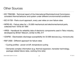 Dependable Systems Course PT 2014
Other Sources
• IEC TR62380 - Technical report of the International Electrotechnical Commission,
considers thermal behavior and system under diﬀerent environmental conditions

• IEC 61709 - Parts count approach, every user relies on own failure rates

• NPRD-95 - Failure rates for > 25.000 mechanical and electromechanical parts,
collected from 1970s till 1994

• HRD5 - Handbook for reliability data of electronic components used in Telco industry,
developed by British Telecom, similar to MIL 217

• VZAP95 - Electrostatic discharge susceptibility for 22.000 devices (e.g. microcircuits)

• RDF 2000 - Diﬀerent approach for failure rates

• Cycling proﬁles - power on/oﬀ, temperature cycling

• Demands complex information (e.g. thermal expansion, transistor technology,
package related failure rates, working time ratio)
23
 