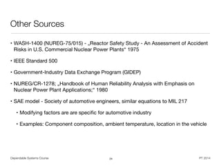Dependable Systems Course PT 2014
Other Sources
• WASH-1400 (NUREG-75/015) - „Reactor Safety Study - An Assessment of Accident
Risks in U.S. Commercial Nuclear Power Plants“ 1975

• IEEE Standard 500

• Government-Industry Data Exchange Program (GIDEP)

• NUREG/CR-1278; „Handbook of Human Reliability Analysis with Emphasis on
Nuclear Power Plant Applications;“ 1980

• SAE model - Society of automotive engineers, similar equations to MIL 217

• Modifying factors are are speciﬁc for automotive industry 

• Examples: Component composition, ambient temperature, location in the vehicle
24
 