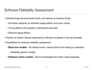 Dependable Systems Course PT 2014
Software Reliability Assessment
• Software bugs are permanent faults, but behave as transient faults

• Activation depends on software usage pattern and input values

• Timing eﬀects with parallel or distributed execution

• Software aging eﬀects

• Fraction of system failures reasoned by software increased in the last decades

• Possibilities for software reliability assessment

• Black box models - No details known, observations from testing or operation

• Reliability growth models

• Software metric models - Derive knowledge from static code properties
27
 