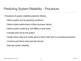 Dependable Systems Course PT 2014
Predicting System Reliability - Procedure
• Procedure of system reliability prediction [Misra]

• Deﬁne system and its operating conditions

• Deﬁne system performance criteria (success, failure)

• Deﬁne system model (e.g. with RBDs or fault trees)

• Compile parts list for the system

• Assign failure rates and modify generic failure rates with an according procedure

• Combine part failure rates (see last lecture)

• Estimate system reliability
3
 