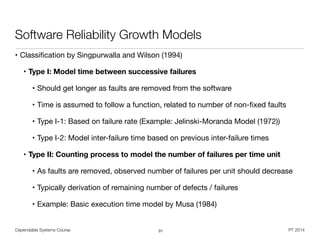 Dependable Systems Course PT 2014
Software Reliability Growth Models
• Classiﬁcation by Singpurwalla and Wilson (1994)

• Type I: Model time between successive failures
• Should get longer as faults are removed from the software

• Time is assumed to follow a function, related to number of non-ﬁxed faults

• Type I-1: Based on failure rate (Example: Jelinski-Moranda Model (1972)) 

• Type I-2: Model inter-failure time based on previous inter-failure times

• Type II: Counting process to model the number of failures per time unit
• As faults are removed, observed number of failures per unit should decrease

• Typically derivation of remaining number of defects / failures

• Example: Basic execution time model by Musa (1984)
31
 