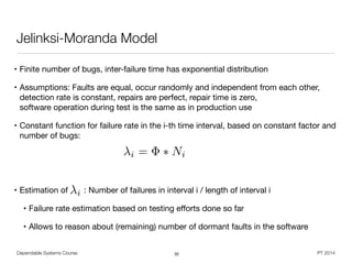• Finite number of bugs, inter-failure time has exponential distribution

• Assumptions: Faults are equal, occur randomly and independent from each other,
detection rate is constant, repairs are perfect, repair time is zero,  
software operation during test is the same as in production use

• Constant function for failure rate in the i-th time interval, based on constant factor and
number of bugs:

!
!
• Estimation of : Number of failures in interval i / length of interval i

• Failure rate estimation based on testing eﬀorts done so far

• Allows to reason about (remaining) number of dormant faults in the software
Dependable Systems Course PT 2014
Jelinksi-Moranda Model
32
i
i = ⇤ Ni
 