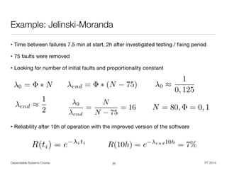 • Time between failures 7.5 min at start, 2h after investigated testing / ﬁxing period

• 75 faults were removed

• Looking for number of initial faults and proportionality constant

!
!
!
!
• Reliability after 10h of operation with the improved version of the software
Dependable Systems Course PT 2014
Example: Jelinski-Moranda
33
0 = ⇤ N end = ⇤ (N 75) 0 ⇡
1
0, 125
end ⇡
1
2
0
end
=
N
N 75
= 16 N = 80, = 0, 1
R(10h) = e end10h
= 7%R(ti) = e iti
 