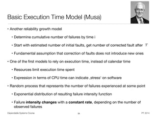 Dependable Systems Course PT 2014
Basic Execution Time Model (Musa)
• Another reliability growth model

• Determine cumulative number of failures by time i

• Start with estimated number of initial faults, get number of corrected fault after

• Fundamental assumption that correction of faults does not introduce new ones

• One of the ﬁrst models to rely on execution time, instead of calendar time

• Resources limit execution time spent

• Expression in terms of CPU time can indicate ,stress‘ on software

• Random process that represents the number of failures experienced at some point

• Exponential distribution of resulting failure intensity function 

• Failure intensity changes with a constant rate, depending on the number of
observed failures
34
⌧
 