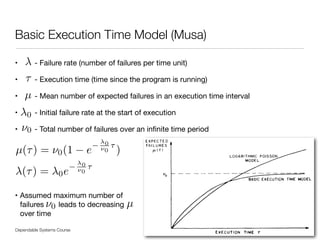 • - Failure rate (number of failures per time unit)

• - Execution time (time since the program is running)

• - Mean number of expected failures in an execution time interval

• - Initial failure rate at the start of execution

• - Total number of failures over an inﬁnite time period

!
!
!
• Assumed maximum number of 
failures leads to decreasing 
over time
Dependable Systems Course PT 2014
Basic Execution Time Model (Musa)
35
µ(⌧) = ⌫0(1 e
0
⌫0
⌧
)
0
⌧
⌫0
µ
(⌧) = 0e
0
⌫0
⌧
µ⌫0
 