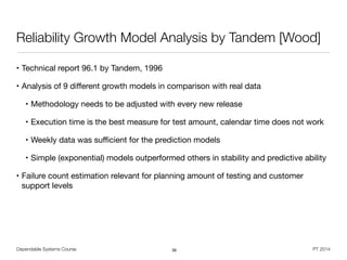 Dependable Systems Course PT 2014
Reliability Growth Model Analysis by Tandem [Wood]
• Technical report 96.1 by Tandem, 1996

• Analysis of 9 diﬀerent growth models in comparison with real data

• Methodology needs to be adjusted with every new release

• Execution time is the best measure for test amount, calendar time does not work

• Weekly data was suﬃcient for the prediction models

• Simple (exponential) models outperformed others in stability and predictive ability

• Failure count estimation relevant for planning amount of testing and customer
support levels
36
 