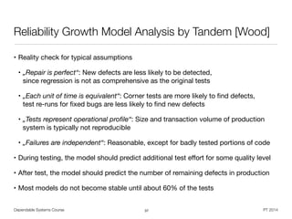 • Reality check for typical assumptions

• „Repair is perfect“: New defects are less likely to be detected,  
since regression is not as comprehensive as the original tests

• „Each unit of time is equivalent“: Corner tests are more likely to ﬁnd defects,  
test re-runs for ﬁxed bugs are less likely to ﬁnd new defects

• „Tests represent operational proﬁle“: Size and transaction volume of production
system is typically not reproducible

• „Failures are independent“: Reasonable, except for badly tested portions of code

• During testing, the model should predict additional test eﬀort for some quality level

• After test, the model should predict the number of remaining defects in production

• Most models do not become stable until about 60% of the tests
Dependable Systems Course PT 2014
Reliability Growth Model Analysis by Tandem [Wood]
37
 