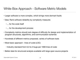 Dependable Systems Course PT 2014
White Box Approach - Software Metric Models
• Larger software is more complex, which brings more dormant faults

• Idea: Rank software reliability by complexity measures

• ... for the code itself

• ... for the development process 

• Complexity metrics should rank degree of diﬃculty for design and implementation of
program structures, algorithms, and communication schemes

• Hundreds of diﬀerent metrics proposed, variety of software tools

• Most basic approach - lines of code (LOC)

• Industry standard from 0,3 to 2 bugs per 1000 lines of code

• Better data for structured analysis available with large open source projects
39
 