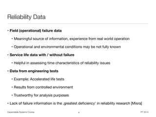 Dependable Systems Course PT 2014
Reliability Data
• Field (operational) failure data
• Meaningful source of information, experience from real world operation

• Operational and environmental conditions may be not fully known

• Service life data with / without failure
• Helpful in assessing time characteristics of reliability issues

• Data from engineering tests
• Example: Accelerated life tests

• Results from controlled environment

• Trustworthy for analysis purposes

• Lack of failure information is the ,greatest deﬁciency‘ in reliability research [Misra]
4
 
