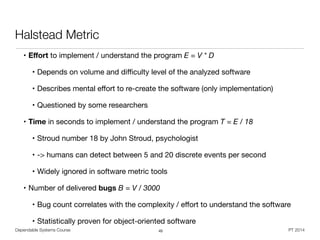 Dependable Systems Course PT 2014
Halstead Metric
• Eﬀort to implement / understand the program E = V * D

• Depends on volume and diﬃculty level of the analyzed software

• Describes mental eﬀort to re-create the software (only implementation)

• Questioned by some researchers

• Time in seconds to implement / understand the program T = E / 18

• Stroud number 18 by John Stroud, psychologist

• -> humans can detect between 5 and 20 discrete events per second

• Widely ignored in software metric tools

• Number of delivered bugs B = V / 3000

• Bug count correlates with the complexity / eﬀort to understand the software

• Statistically proven for object-oriented software
45
 