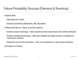 Dependable Systems Course PT 2014
Failure Probability Sources (Clemens & Sverdrup)
• Original data

• Manufacturer‘s Data

• Industry Consensus Standards, MIL Standards

• Historical Evidence - Same or similar systems

• Similar product technique - Take experience from old product with similar attributes

• Similar complexity technique - Estimate reliability by relate product complexity to
well-known product 

• Prediction by function technique - Part count prediction or part stress prediction

• Simulation or testing
5
 