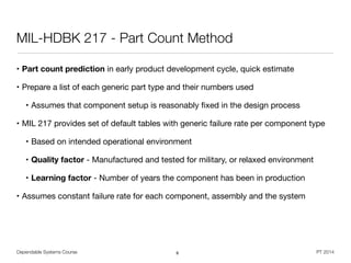 Dependable Systems Course PT 2014
MIL-HDBK 217 - Part Count Method
• Part count prediction in early product development cycle, quick estimate

• Prepare a list of each generic part type and their numbers used

• Assumes that component setup is reasonably ﬁxed in the design process

• MIL 217 provides set of default tables with generic failure rate per component type

• Based on intended operational environment

• Quality factor - Manufactured and tested for military, or relaxed environment

• Learning factor - Number of years the component has been in production

• Assumes constant failure rate for each component, assembly and the system
8
 