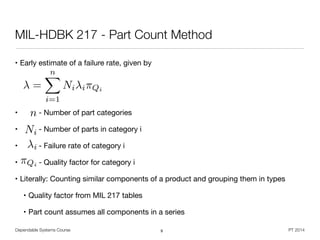 Dependable Systems Course PT 2014
MIL-HDBK 217 - Part Count Method
• Early estimate of a failure rate, given by

!
!
• - Number of part categories

• - Number of parts in category i

• - Failure rate of category i

• - Quality factor for category i

• Literally: Counting similar components of a product and grouping them in types

• Quality factor from MIL 217 tables

• Part count assumes all components in a series
9
=
nX
i=1
Ni i⇥Qi
n
Ni
i
⇡Qi
 
