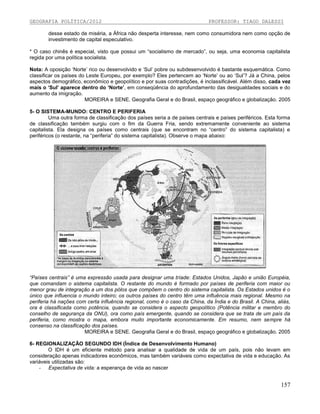 GEOGRAFIA POLÍTICA/2012

PROFESSOR: TIAGO DALESSI

desse estado de miséria, a África não desperta interesse, nem como consumidora nem como opção de
investimento de capital especulativo.
* O caso chinês é especial, visto que possui um “socialismo de mercado”, ou seja, uma economia capitalista
regida por uma política socialista.
Nota: A oposição ‘Norte’ rico ou desenvolvido e ‘Sul’ pobre ou subdesenvolvido é bastante esquemática. Como
classificar os países do Leste Europeu, por exemplo? Eles pertencem ao ‘Norte’ ou ao ‘Sul’? Já a China, pelos
aspectos demográfico, econômico e geopolítico e por suas contradições, é inclassificável. Além disso, cada vez
mais o ‘Sul’ aparece dentro do ‘Norte’, em conseqüência do aprofundamento das desigualdades sociais e do
aumento da imigração.
MOREIRA e SENE. Geografia Geral e do Brasil, espaço geográfico e globalização. 2005
5- O SISTEMA-MUNDO: CENTRO E PERIFERIA
Uma outra forma de classificação dos países seria a de países centrais e países periféricos. Esta forma
de classificação também surgiu com o fim da Guerra Fria, sendo extremamente conveniente ao sistema
capitalista. Ela designa os países como centrais (que se encontram no “centro” do sistema capitalista) e
periféricos (o restante, na “periferia” do sistema capitalista). Observe o mapa abaixo:

“Países centrais” é uma expressão usada para designar uma tríade: Estados Unidos, Japão e união Européia,
que comandam o sistema capitalista. O restante do mundo é formado por países de periferia com maior ou
menor grau de integração a um dos pólos que compõem o centro do sistema capitalista. Os Estados unidos é o
único que influencia o mundo inteiro; os outros países do centro têm uma influência mais regional. Mesmo na
periferia há nações com certa influência regional, como é o caso da China, da Índia e do Brasil. A China, aliás,
ora é classificada como potência, quando se considera o aspecto geopolítico (Potência militar e membro do
conselho de segurança da ONU), ora como país emergente, quando se considera que se trata de um país da
periferia, como mostra o mapa, embora muito importante economicamente. Em resumo, nem sempre há
consenso na classificação dos países.
MOREIRA e SENE. Geografia Geral e do Brasil, espaço geográfico e globalização. 2005
6- REGIONALIZAÇÃO SEGUNDO IDH (Índice de Desenvolvimento Humano)
O IDH é um eficiente método para analisar a qualidade de vida de um país, pois não levam em
consideração apenas indicadores econômicos, mas também variáveis como expectativa de vida e educação. As
variáveis utilizadas são:
- Expectativa de vida: a esperança de vida ao nascer

157

 