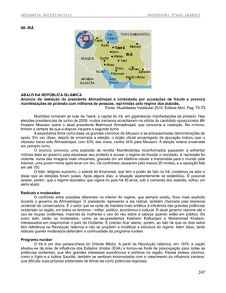 GEOGRAFIA POLÍTICA/2012

PROFESSOR: TIAGO DALESSI

09- IRÃ

ABALO NA REPÚBLICA ISLÃMICA
Anúncio da reeleição do presidente Ahmadinejad é contestado por acusações de fraude e provoca
manifestações de protesto com milhares de pessoas, reprimidas pelo regime dos aiatolás.
Fonte: Atualidades Vestibular 2010. Editora Abril. Pag. 70-73
Multidões tomaram as ruas de Teerã, a capital do Irã, em gigantescas manifestações de protesto. Nas
eleições presidenciais de junho de 2009, muitos iranianos acreditavam na vitória do candidato oposicionista Mir
Hossein Mousavi sobre o atual presidente Mahmoud Ahmadinejad, que concorria à reeleição. No mínimo,
tinham a certeza de que a disputa iria para o segundo turno.
A expectativa tinha como base os grandes comícios de Mousavi e as entusiasmadas demonstrações de
apoio. Em vez disso, depois de encerrada a eleição, o órgão oficial encarregado da apuração indicou que o
vitorioso havia sido Ahmadinejad, com 63% dos votos, contra 34% para Mousavi. A eleição estava encerrada
em primeiro turno.
O anúncio provocou uma explosão de revolta. Manifestantes inconformados passaram a enfrentar
milícias leais ao governo para expressar seu protesto e acusar o regime de fraudar o resultado. A repressão foi
violenta: numa das imagens mais chocantes, gravada em um telefone celular e transmitida para o mundo pela
internet, uma jovem morre após levar um tiro. Os confrontos causaram pelo menos 20 mortes, e a oposição fala
em até 150.
O líder religioso supremo, o aiatolá Ali Khamenei, que tem o poder de fato no Irã, condenou os atos e
disse que as eleições foram justas. Após alguns dias, a situação aparentemente se estabilizou. É possível
avaliar, porém, que o regime teocrático que vigora no país há 30 anos, sob o comando dos aiatolás, sofreu um
sério abalo.
Radicais e moderados
O confronto entre posições diferentes no interior do regime, que sempre existiu, ficou mais explícito
durante o governo de Ahmadinejad. O presidente representa a ala radical, também chamada pela imprensa
ocidental de conservadora. É o setor que se opõe de maneira mais enfática à influência das grandes potências
ocidentais na região, em todos os terrenos - militar, político, econômico e cultural. O atual governo reprime até o
uso de roupas ocidentais, impondo às mulheres o uso do véu sobre a cabeça quando estão em público. Do
outro lado, estão os moderados, como os ex-presidentes Hashemi Rafsanjani e Mohammad Khatami,
interessados em reaproximar o país do Ocidente. É preciso ficar atento, porém, ao fato de que os dois lados
têm referência na Revolução Islâmica e não se propõem a modificar a estrutura do regime. Além disso, tanto
radicais quanto moderados defendem a continuidade do programa nuclear.
Programa nuclear
O Irã é um dos países-chave do Oriente Médio. A partir da Revolução Islâmica, em 1979,
afastou-se da área de influência dos Estados Unidos (EUA) e tornou-se fonte de preocupação para
potências ocidentais, que têm grandes interesses econômicos e políticos na região. Países árabes
como o Egito e a Arábia Saudita, também se sentiram incomodados com o crescimento da influência
que dificulta suas próprias pretensões de firmar-se como potências regionais.

a nação
todas as
vizinhos,
iraniana,

247

 