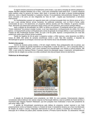 GEOGRAFIA POLÍTICA/2012

PROFESSOR: TIAGO DALESSI

O regime iraniano posiciona-se frontalmente contra Israel, o que atrai a simpatia de setores palestinos e
árabes. Mantém relações estreitas com a Síria - outro país considerado hostil pelos EUA - e exerce influência
sobre partidos xiitas no governo do Iraque. Além disso, é acusado de dar apoio a grupos fundamentalistas
islâmicos, como o libanês Hezbollah e o palestino Hamas. O ex-presidente norte-americano George W. Bush
havia colocado o Irã como um dos integrantes do "eixo do mal" - nações que favoreceriam o terrorismo
internacional.
As manifestações puseram em segundo plano até a principal acusação feita nos últimos anos ao Irã: a
de que o país planeja fabricar armas nucleares. As potências ocidentais, com os EUA à frente, estão
convencidas de que o Irã desenvolve um programa atômico secreto com fins militares. O governo iraniano
nega, afirmando que desenvolve pesquisas nesse campo com fins pacíficos, para produzir energia elétrica.
Após a eleição de Ahmadinejad, em 2005, os atritos se acirraram. O presidente afirma que o Irã tem o
"direito inalienável" de produzir energia nuclear, e por isso desenvolve o enriquecimento do urânio. Em níveis
baixos, o enriquecimento produz combustível para usinas de geração de energia elétrica, o que é permitido pelo
Tratado de Não Proliferação Nuclear (TNP), do qual o Irã faz parte. Apenas o enriquecimento em nível alto
poderia ser usado para produzir armas nucleares.
Diante da negativa do Irã de parar o programa nuclear, a ONU aprovou, entre dezembro de 2006 e
março de 2008, três séries de sanções econômicas contra o país. Nas três ocasiões, a resposta de
Ahmadinejad foi ignorar as ameaças e anunciar que não haveria recuo nas atividades nucleares.
Herdeiro dos persas
Vizinho de diversos países árabes, o Irã tem origem distinta. Seus antepassados são os persas, que
constituíram um império de grande importância na Antiguidade. A partir de 642 d.C., com a conquista árabe, a
região adotou a religião islâmica, mas o povo manteve sua singularidade, com idioma e cultura próprios. Até
1935, o país ainda se chamava Pérsia. A grande maioria da população segue o islamismo, principalmente a
vertente xiita da religião (os sunitas e os xiitas constituem dois dos principais ramos do islamismo).
Polêmicas de Ahmadinejad

A eleição de Ahmadinejad como presidente, em 2005, foi uma surpresa. Extremamente religioso,
considerado radical defensor dos valores originais da Revolução Islâmica, esse ex-prefeito de Teerã derrotou o
importante líder religioso Hashemi Rafsanjani, que tem posições mais moderadas e havia sido presidente do
país entre 1989 e 1997.
A gestão de Ahmadinejad caracteriza-se pela defesa do programa nuclear nacional e por forte
posicionamento contra os Estados Unidos e o Estado de Israel. O presidente declarou-se a favor da destruição
do Estado de Israel e causou indignação internacional ao pôr em dúvida a ocorrência do Holocausto – a
execução de 6 milhões de judeus pelos nazistas durante a Primeira Guerra Mundial. Os adversários internos

248

 