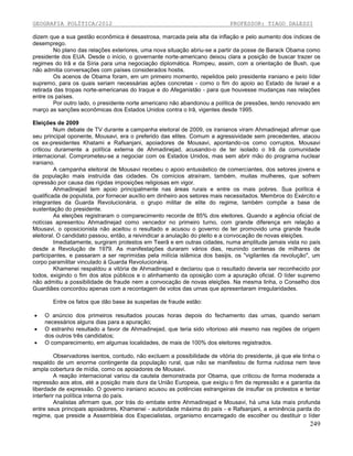 GEOGRAFIA POLÍTICA/2012

PROFESSOR: TIAGO DALESSI

dizem que a sua gestão econômica é desastrosa, marcada pela alta da inflação e pelo aumento dos índices de
desemprego.
No plano das relações exteriores, uma nova situação abriu-se a partir da posse de Barack Obama como
presidente dos EUA. Desde o início, o governante norte-americano deixou clara a posição de buscar trazer os
regimes do Irã e da Síria para uma negociação diplomática. Rompeu, assim, com a orientação de Bush, que
não admitia conversações com países considerados hostis.
Os acenos de Obama foram, em um primeiro momento, repelidos pelo presidente iraniano e pelo líder
supremo, para os quais seriam necessárias ações concretas - como o fim do apoio ao Estado de Israel e a
retirada das tropas norte-americanas do Iraque e do Afeganistão - para que houvesse mudanças nas relações
entre os países.
Por outro lado, o presidente norte americano não abandonou a política de pressões, tendo renovado em
março as sanções econômicas dos Estados Unidos contra o Irã, vigentes desde 1995.
Eleições de 2009
Num debate de TV durante a campanha eleitoral de 2009, os iranianos viram Ahmadinejad afirmar que
seu principal oponente, Mousavi, era o preferido das elites. Comum a agressividade sem precedentes, atacou
os ex-presidentes Khatami e Rafsanjani, apoiadores de Mousavi, apontando-os como corruptos. Mousavi
criticou duramente a política externa de Ahmadinejad, acusando-o de ter isolado o Irã da comunidade
internacional. Comprometeu-se a negociar com os Estados Unidos, mas sem abrir mão do programa nuclear
iraniano.
A campanha eleitoral de Mousavi recebeu o apoio entusiástico de comerciantes, dos setores jovens e
da população mais instruída das cidades. Os comícios atraíram, também, muitas mulheres, que sofrem
opressão por causa das rígidas imposições religiosas em vigor.
Ahmadinejad tem apoio principalmente nas áreas rurais e entre os mais pobres. Sua política é
qualificada de populista, por fornecer auxílio em dinheiro aos setores mais necessitados. Membros do Exército e
integrantes da Guarda Revolucionária, o grupo militar de elite do regime, também compõe a base de
sustentação do presidente.
As eleições registraram o comparecimento recorde de 85% dos eleitores. Quando a agência oficial de
notícias apresentou Ahmadinejad como vencedor no primeiro turno, com grande diferença em relação a
Mousavi, o oposicionista não aceitou o resultado e acusou o governo de ter promovido uma grande fraude
eleitoral. O candidato passou, então, a reivindicar a anulação do pleito e a convocação de novas eleições.
Imediatamente, surgiram protestos em Teerã e em outras cidades, numa amplitude jamais vista no país
desde a Revolução de 1979. As manifestações duraram vários dias, reunindo centenas de milhares de
participantes, e passaram a ser reprimidas pela milícia islâmica dos basijis, os "vigilantes da revolução", um
corpo paramilitar vinculado à Guarda Revolucionária.
Khamenei respaldou a vitória de Ahmadinejad e declarou que o resultado deveria ser reconhecido por
todos, exigindo o fim dos atos públicos e o alinhamento da oposição com a apuração oficial. O líder supremo
não admitiu a possibilidade de fraude nem a convocação de novas eleições. Na mesma linha, o Conselho dos
Guardiães concordou apenas com a recontagem de votos das urnas que apresentaram irregularidades.
Entre os fatos que dão base às suspeitas de fraude estão:




O anúncio dos primeiros resultados poucas horas depois do fechamento das urnas, quando seriam
necessários alguns dias para a apuração;
O estranho resultado a favor de Ahmadinejad, que teria sido vitorioso até mesmo nas regiões de origem
dos outros três candidatos;
O comparecimento, em algumas localidades, de mais de 100% dos eleitores registrados.

Observadores isentos, contudo, não excluem a possibilidade de vitória do presidente, já que ele tinha o
respaldo de um enorme contingente da população rural, que não se manifestou de forma ruidosa nem teve
ampla cobertura de mídia, como os apoiadores de Mousavi.
A reação internacional variou da cautela demonstrada por Obama, que criticou de forma moderada a
repressão aos atos, até a posição mais dura da União Europeia, que exigiu o fim da repressão e a garantia da
liberdade de expressão. O governo iraniano acusou as potências estrangeiras de insuflar os protestos e tentar
interferir na política interna do país.
Analistas afirmam que, por trás do embate entre Ahmadinejad e Mousavi, há uma luta mais profunda
entre seus principais apoiadores, Khamenei - autoridade máxima do país - e Rafsanjani, a eminência parda do
regime, que preside a Assembleia dos Especialistas, organismo encarregado de escolher ou destituir o líder

249

 