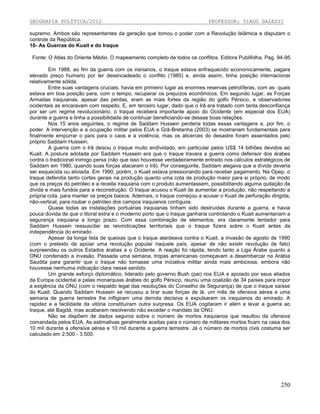 GEOGRAFIA POLÍTICA/2012

PROFESSOR: TIAGO DALESSI

supremo. Ambos são representantes da geração que tomou o poder com a Revolução Islâmica e disputam o
controle da República.
10- As Guerras do Kuait e do Iraque
Fonte: O Atlas do Oriente Médio. O mapeamento completo de todos os conflitos. Editora Publifolha. Pag. 94-95
Em 1988, ao fim da guerra com os iranianos, o Iraque estava enfraquecido economicamente, pagara
elevado preço humano por ter desencadeado o conflito (1980) e, ainda assim, tinha posição internacional
relativamente sólida.
Entre suas vantagens cruciais, havia em primeiro lugar as enormes reservas petrolíferas, com as· quais
estava em boa posição para, com o tempo, recuperar os prejuízos econômicos. Em segundo lugar, as Forças
Armadas iraquianas, apesar das perdas, eram as mais fortes da região do golfo Pérsico, e observadores
ocidentais as encaravam com respeito. E, em terceiro lugar, dado que o Irã era tratado com tanta desconfiança
por ser um regime revolucionário, o Iraque recebera importante apoio do Ocidente (em especial dos EUA)
durante a guerra e tinha a possibilidade de continuar beneficiando-se dessas boas relações.
Nos 15 anos seguintes, o regime de Saddam Hussein perderia todas essas vantagens e, por fim, o
poder. A intervenção e a ocupação militar pelos EUA e Grã-Bretanha (2003) se mostrariam fundamentais para
finalmente empurrar o país para o caos e a violência, mas os alicerces do desastre foram assentados pelo
próprio Saddam Hussein.
A guerra com o Irã deixou o Iraque muito endividado, em particular pelos US$ 14 bilhões devidos ao
Kuait. A postura adotada por Saddam Hussein era que o Iraque travara a guerra como defensor dos árabes
contra o tradicional inimigo persa (não que isso houvesse verdadeiramente entrado nos cálculos estratégicos de
Saddam em 1980, quando suas forças atacaram o Irã). Por conseguinte, Saddam alegava que a dívida deveria
ser esquecida ou aliviada. Em 1990, porém, o Kuait estava pressionando para receber pagamento. Na Opep, o
Iraque defendia tanto cortes gerais na produção quanto uma cota de produção maior para si próprio, de modo
que os preços do petróleo e a receita iraquiana com o produto aumentassem, possibilitando alguma quitação da
dívida e mais fundos para a reconstrução. O Iraque acusou o Kuait de aumentar a produção, não respeitando a
própria cota, para manter os preços baixos. Ademais, o Iraque começou a acusar o Kuait de perfuração dirigida,
não-vertical, para roubar o petróleo dos campos iraquianos contíguos.
Quase todas as instalações portuárias iraquianas tinham sido destruídas durante a guerra, e havia
pouca dúvida de que o litoral extra e o moderno porto que o Iraque ganharia controlando o Kuait aumentariam a
segurança iraquiana a longo prazo. Com essa combinação de elementos, era claramente tentador para
Saddam Hussein ressuscitar as reivindicações territoriais que o Iraque fizera sobre o Kuait antes da
independência do emirado.
Apesar da longa lista de queixas que o Iraque alardeava contra o Kuait, a invasão de agosto de 1990
(com o pretexto de apoiar uma revolução popular naquele país, apesar de não existir revolução de fato)
surpreendeu os outros Estados árabes e o Ocidente. A reação foi rápida, tendo tanto a Liga Árabe quanto a
ONU condenado a invasão. Passada uma semana, tropas americanas começavam a desembarcar na Arábia
Saudita para garantir que o lraque não tomasse uma iniciativa militar ainda mais ambiciosa, embora não
houvesse nenhuma indicação clara nesse sentido.
Um grande esforço diplomático, liderado pelo governo Bush (pai) nos EUA e apoiado por seus aliados
da Europa ocidental e pelas monarquias árabes do golfo Pérsico, reuniu uma coalizão de 34 países para impor
a exigência da ONU (com o respaldo legal das resoluções do Conselho de Segurança) de que o Iraque saísse
do Kuait. Quando Saddam Hussein se recusou a tirar suas forças de lá, um mês de ofensiva aérea e uma
semana de guerra terrestre lhe infligiram uma derrota decisiva e expulsaram os iraquianos do emirado. A
rapidez e a facilidade da vitória constituíram outra surpresa. Os EUA cogitaram ir além e levar a guerra ao
Iraque, até Bagdá, mas acabaram resolvendo não exceder o mandato da ONU.
Não se dispõem de dados seguros sobre o número de mortos iraquianos que resultou da ofensiva
comandada pelos EUA. As estimativas geralmente aceitas para o número de militares mortos ficam na casa dos
10 mil durante a ofensiva aérea e 10 mil durante a guerra terrestre. Já o número de mortos civis costuma ser
calculado em 2.500 - 3.500.

250

 