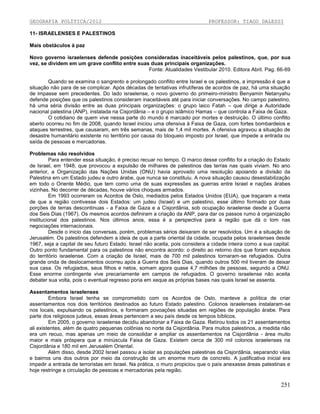 GEOGRAFIA POLÍTICA/2012

PROFESSOR: TIAGO DALESSI

11- ISRAELENSES E PALESTINOS
Mais obstáculos à paz
Novo governo israelenses defende posições consideradas inaceitáveis pelos palestinos, que, por sua
vez, se dividem em um grave conflito entre suas duas principais organizações.
Fonte: Atualidades Vestibular 2010. Editora Abril. Pag. 66-69
Quando se examina o sangrento e prolongado conflito entre Israel e os palestinos, a impressão é que a
situação não para de se complicar. Após décadas de tentativas infrutíferas de acordos de paz, há uma situação
de impasse sem precedentes. Do lado israelense, o novo governo do primeiro-ministro Benyamin Netanyahu
defende posições que os palestinos consideram inaceitáveis até para iniciar conversações. No campo palestino,
há uma séria divisão entre as duas principais organizações: o grupo laico Fatah – que dirige a Autoridade
nacional palestina (ANP), instalada na Cisjordânia – e o grupo islâmico Hamas – que controla a Faixa de Gaza.
O cotidiano de quem vive nessa parte do mundo é marcado por mortes e destruição. O último conflito
aberto ocorreu no fim de 2008, quando Israel iniciou uma ofensiva à Faixa de Gaza, com fortes bombardeios e
ataques terrestres, que causaram, em três semanas, mais de 1,4 mil mortes. A ofensiva agravou a situação de
desastre humanitário existente no território por causa do bloqueio imposto por Israel, que impede a entrada ou
saída de pessoas e mercadorias.
Problemas não resolvidos
Para entender essa situação, é preciso recuar no tempo. O marco desse conflito foi a criação do Estado
de Israel, em 1948, que provocou a expulsão de milhares de palestinos das terras nas quais viviam. No ano
anterior, a Organização das Nações Unidas (ONU) havia aprovado uma resolução apoiando a divisão da
Palestina em um Estado judeu e outro árabe, que nunca se constituiu. A nova situação causou desestabilização
em todo o Oriente Médio, que tem como uma de suas expressões as guerras entre Israel e nações árabes
vizinhas. No decorrer de décadas, houve vários choques armados.
Em 1993 ocorreram os Acordos de Oslo, mediados pelos Estados Unidos (EUA), que traçaram a meta
de que a região contivesse dois Estados: um judeu (Israel) e um palestino, esse último formado por duas
porções de terras descontinuas - a Faixa de Gaza e a Cisjordânia, sob ocupação israelense desde a Guerra
dos Seis Dias (1967). Os mesmos acordos definiram a criação da ANP, para dar os passos rumo à organização
institucional dos palestinos. Nos últimos anos, essa é a perspectiva para a região que dá o tom nas
negociações internacionais.
Desde o inicio das conversas, porém, problemas sérios deixaram de ser resolvidos. Um é a situação de
Jerusalém. Os palestinos defendem a ideia de que a parte oriental da cidade, ocupada pelos israelenses desde
1967, seja a capital de seu futuro Estado. Israel não aceita, pois considera a cidade inteira como a sua capital.
Outro ponto fundamental para os palestinos não encontra acordo: o direito ao retorno dos que foram expulsos
do território israelense. Com a criação de Israel, mais de 700 mil palestinos tornaram-se refugiados. Outra
grande onda de deslocamentos ocorreu após a Guerra dos Seis Dias, quando outros 500 mil tiveram de deixar
sua casa. Os refugiados, seus filhos e netos, somam agora quase 4,7 milhões de pessoas, segundo a ONU.
Esse enorme contingente vive precariamente em campos de refugiados. O governo israelense não aceita
debater sua volta, pois o eventual regresso poria em xeque as próprias bases nas quais Israel se assenta.
Assentamentos israelenses
Embora Israel tenha se comprometido com os Acordos de Oslo, manteve a política de criar
assentamentos nos dois territórios destinados ao futuro Estado palestino. Colonos israelenses instalaram-se
nos locais, expulsando os palestinos, e formaram povoações situadas em regiões de população árabe. Para
parte dos religiosos judeus, essas áreas pertencem a seu país desde os tempos bíblicos.
Em 2005, o governo israelense decidiu abandonar a Faixa de Gaza. Retirou todos os 21 assentamentos
ali existentes, além de quatro pequenas colônias no norte da Cisjordânia. Para muitos palestinos, a medida não
era um recuo, mas apenas um meio de consolidar e ampliar os assentamentos na Cisjordânia - área muito
maior e mais próspera que a minúscula Faixa de Gaza. Existem cerca de 300 mil colonos israelenses na
Cisjordânia e 180 mil em Jerusalém Oriental.
Além disso, desde 2002 Israel passou a isolar as populações palestinas da Cisjordânia, separando vilas
e bairros uns dos outros por meio da construção de um enorme muro de concreto. A justificativa inicial era
impedir a entrada de terroristas em Israel. Na prática, o muro propiciou que o país anexasse áreas palestinas e
hoje restringe a circulação de pessoas e mercadorias pela região.

251

 
