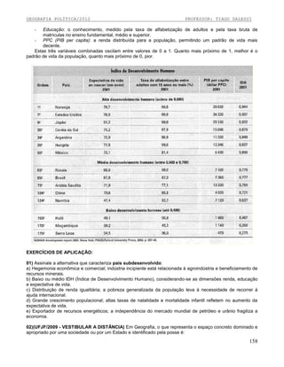 GEOGRAFIA POLÍTICA/2012

PROFESSOR: TIAGO DALESSI

Educação: o conhecimento, medido pela taxa de alfabetização de adultos e pela taxa bruta de
matrículas no ensino fundamental, médio e superior.
- PPC (PIB per capita): a renda distribuída para a população, permitindo um padrão de vida mais
decente.
Estas três variáveis combinadas oscilam entre valores de 0 a 1. Quanto mais próximo de 1, melhor é o
padrão de vida da população, quanto mais próximo de 0, pior.
-

EXERCÍCIOS DE APLICAÇÃO:
01) Assinale a alternativa que caracteriza país subdesenvolvido:
a) Hegemonia econômica e comercial; indústria incipiente está relacionada à agroindústria e beneficiamento de
recursos minerais.
b) Baixo ou médio IDH (Índice de Desenvolvimento Humano), considerando-se as dimensões renda, educação
e expectativa de vida.
c) Distribuição de renda igualitária; a pobreza generalizada da população leva à necessidade de recorrer à
ajuda internacional.
d) Grande crescimento populacional; altas taxas de natalidade e mortalidade infantil refletem no aumento da
expectativa de vida.
e) Exportador de recursos energéticos; a independência do mercado mundial de petróleo e urânio fragiliza a
economia.
02)(UFJF/2009 - VESTIBULAR A DISTÂNCIA) Em Geografia, o que representa o espaço concreto dominado e
apropriado por uma sociedade ou por um Estado e identificado pela posse é:

158

 