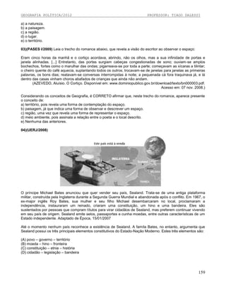 GEOGRAFIA POLÍTICA/2012

PROFESSOR: TIAGO DALESSI

a) a natureza.
b) a paisagem.
c) a região.
d) o lugar.
e) o território.
03)(PASES I/2009) Leia o trecho do romance abaixo, que revela a visão do escritor ao observar o espaço:
Eram cinco horas da manhã e o cortiço acordava, abrindo, não os olhos, mas a sua infinidade de portas e
janela alinhadas. [...] Entretanto, das portas surgiam cabeças congestionadas de sono; ouviam-se amplos
bochechos, fortes como o marulhar das ondas; pigarreava-se por toda a parte; começavam as xícaras a tilintar;
o cheiro quente do café aquecia, suplantando todos os outros; trocavam-se de janelas para janelas as primeiras
palavras, os bons dias; reatavam-se conversas interrompidas à noite; a pequenada cá fora traquinava já, e lá
dentro das casas vinham choros abafados de crianças que ainda não andam.
(AZEVEDO, Aluísio. O Cortiço. Disponível em: www.dominiopublico.gov.br/download/texto/bn000003.pdf.
Acesso em: 07 nov. 2008.)
Considerando os conceitos de Geografia, é CORRETO afirmar que, neste trecho do romance, aparece presente
o conceito de:
a) território, pois revela uma forma de contemplação do espaço.
b) paisagem, já que indica uma forma de observar e descrever um espaço.
c) região, uma vez que revela uma forma de representar o espaço.
d) meio ambiente, pois assinala a relação entre o poeta e o local descrito.
e) Nenhuma das anteriores.
04)(UERJ/2008)

O príncipe Michael Bates anunciou que quer vender seu país, Sealand. Trata-se de uma antiga plataforma
militar, construída pela Inglaterra durante a Segunda Guerra Mundial e abandonada após o conflito. Em 1967, o
ex-major inglês Roy Bates, sua mulher e seu filho Michael desembarcaram no local, proclamaram a
independência, instauraram um reinado, criaram uma constituição, um hino e uma bandeira. Eles são
sustentados por pessoas que compram títulos para virar cidadãos de Sealand, mas preferem continuar vivendo
em seu país de origem. Sealand emite selos, passaportes e cunha moedas, entre outras características de um
Estado independente. Adaptado de Época, 15/01/2007
Até o momento nenhum país reconhece a existência de Sealand. A famíla Bates, no entanto, argumenta que
Sealand possui os três principais elementos constitutivos do Estado-Nação Moderno. Estes três elementos são:
(A) povo – governo – território
(B) moeda – hino – fronteira
(C) constituição – etnia – história
(D) cidadão – legislação – bandeira

159

 