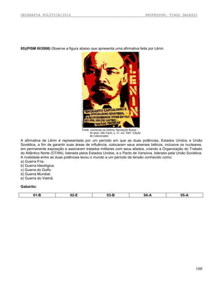 GEOGRAFIA POLÍTICA/2012

PROFESSOR: TIAGO DALESSI

05)(PISM III/2008) Observe a figura abaixo que apresenta uma afirmativa feita por Lênin.

A afirmativa de Lênin é representada por um período em que as duas potências, Estados Unidos e União
Soviética, a fim de garantir suas áreas de influência, colocaram seus arsenais bélicos, inclusive os nucleares,
em permanente exposição e assinaram tratados militares com seus aliados, criando a Organização do Tratado
do Atlântico Norte (OTAN), liderada pelos Estados Unidos, e o Pacto de Varsóvia, liderado pela União Soviética.
A rivalidade entre as duas potências levou o mundo a um período de tensão conhecido como:
a) Guerra Fria.
b) Guerra Ideológica.
c) Guerra do Golfo.
d) Guerra Mundial.
e) Guerra do Vietnã.
Gabarito:
01-B

02-E

03-B

04-A

05-A

160

 