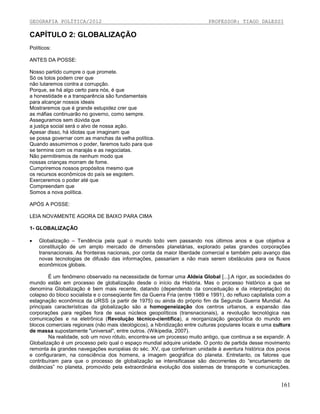 GEOGRAFIA POLÍTICA/2012

PROFESSOR: TIAGO DALESSI

CAPÍTULO 2: GLOBALIZAÇÃO
Políticos:
ANTES DA POSSE:
Nosso partido cumpre o que promete.
Só os tolos podem crer que
não lutaremos contra a corrupção.
Porque, se há algo certo para nós, é que
a honestidade e a transparência são fundamentais
para alcançar nossos ideais
Mostraremos que é grande estupidez crer que
as máfias continuarão no governo, como sempre.
Asseguramos sem dúvida que
a justiça social será o alvo de nossa ação.
Apesar disso, há idiotas que imaginam que
se possa governar com as manchas da velha política.
Quando assumirmos o poder, faremos tudo para que
se termine com os marajás e as negociatas.
Não permitiremos de nenhum modo que
nossas crianças morram de fome.
Cumpriremos nossos propósitos mesmo que
os recursos econômicos do país se esgotem.
Exerceremos o poder até que
Compreendam que
Somos a nova política.
APÓS A POSSE:
LEIA NOVAMENTE AGORA DE BAIXO PARA CIMA
1- GLOBALIZAÇÃO


Globalização – Tendência pela qual o mundo todo vem passando nos últimos anos e que objetiva a
constituição de um amplo mercado de dimensões planetárias, explorado pelas grandes corporações
transnacionais. As fronteiras nacionais, por conta da maior liberdade comercial e também pelo avanço das
novas tecnologias de difusão das informações, passariam a não mais serem obstáculos para os fluxos
econômicos globais.

É um fenômeno observado na necessidade de formar uma Aldeia Global [...].A rigor, as sociedades do
mundo estão em processo de globalização desde o início da História. Mas o processo histórico a que se
denomina Globalização é bem mais recente, datando (dependendo da conceituação e da interpretação) do
colapso do bloco socialista e o conseqüente fim da Guerra Fria (entre 1989 e 1991), do refluxo capitalista com a
estagnação econômica da URSS (a partir de 1975) ou ainda do próprio fim da Segunda Guerra Mundial. As
principais características da globalização são a homogeneização dos centros urbanos, a expansão das
corporações para regiões fora de seus núcleos geopolíticos (transnacionais), a revolução tecnológica nas
comunicações e na eletrônica (Revolução técnico-científica), a reorganização geopolítica do mundo em
blocos comerciais regionais (não mais ideológicos), a hibridização entre culturas populares locais e uma cultura
de massa supostamente "universal", entre outros. (Wikipedia, 2007).
Na realidade, sob um novo rótulo, encontra-se um processo muito antigo, que continua a se expandir. A
Globalização é um processo pelo qual o espaço mundial adquire unidade. O ponto de partida desse movimento
remonta às grandes navegações européias do séc. XV, que conferiram unidade à aventura histórica dos povos
e configuraram, na consciência dos homens, a imagem geográfica do planeta. Entretanto, os fatores que
contribuíram para que o processo de globalização se intensificasse são decorrentes do “encurtamento de
distâncias” no planeta, promovido pela extraordinária evolução dos sistemas de transporte e comunicações.

161

 