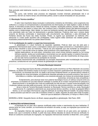 GEOGRAFIA POLÍTICA/2012

PROFESSOR: TIAGO DALESSI

Esta evolução está totalmente inserida no contexto da Terceira Revolução Industrial, ou Revolução TécnicoCientífica.
Em suma, vale lembrar esse processo de integração mundial chamado globalização não é só
econômico. Ele tem ao mesmo tempo uma dimensão política, social e cultural enraizadas em seu processo.
1.1 Revolução Técnico-científica *
O setor mais importante dessa revolução é certamente a indústria da informática, como surgimento dos
softwares e o avanço no armazenamento e processamento de informações por redes digitais e cabos de fibras
ópticas. A informática invadiu bancos, Bolsas de Valores, hospitais, repartições públicas, escolas, fábricas, lojas
e supermercados e até mesmo a nossa casa. Isto contribuiu para o inevitável avanço das telecomunicações e
setores como a biotecnologia. Além destes, os meios de transporte também são beneficiados, proporcionando
uma velocidade cada vez maior de deslocamento a grandes distâncias. Podemos dizer que o avanço deste
conjunto de técnicas combinadas é responsável pelo encurtamento das distâncias e pela eliminação de
fronteiras através dos fluxos das redes mundiais. Porém, os lugares que apresentam as melhores infraestruturas e o maior poder aquisitivo são privilegiados. Estes lugares estão sobretudo nas cidades globais,
localizadas predominantemente nos países desenvolvidos.
1.2 A mundialização do capital e o papel das transnacionais
A globalização é o atual momento da expansão capitalista. Pode-se dizer que ela está para o
capitalismo informacional assim como o colonialismo esteve para sua etapa comercial ou o imperialismo para o
final da fase industrial e início da financeira. Trata-se de uma expansão que visa aumentar os mercados e,
portanto, o lucro, o que de fato move os capitais, tanto produtivos como especulativos, no mercado mundial.
- capitais especulativos: de curto prazo, conhecidos como smart money (dinheiro esperto) ou hot money
(dinheiro quente), ávidos por lucratividade e movimentam-se com grande rapidez no sistema financeiro.
- capitais produtivos: a entrada destes capitais é mais demorada, pois são investimentos de longo prazo,
por isso são menos suscetíveis às oscilações do mercado.
As empresas transnacionais são consideradas as principais responsáveis pela mundialização dos capitais
produtivos, constituindo-se num grande símbolo da globalização do capital.
A Terceira Revolução Industrial
No pós-Segunda Guerra Mundial, embalados pelo auxílio econômico do Plano Marshall e de acordos
bilaterais, os aliados dos Estados Unidos na Europa e na Ásia cresceram aceleradamente. Movidas por acirrada
concorrência, as empresas dos EUA, do Japão e da Europa Ocidental fizeram um grande esforço visando à
introdução de novas tecnologias, principalmente daquelas aplicadas ao processo produtivo, tais como a
informática e a robótica. Isso possibilitou uma crescente elevação dos índices de produtividade dessas
economias, tornando-as mais competitivas.
Evidentemente, para alcançar esse novo patamar tecnológico houve um esforço conjunto entre as
empresas e os Estados em que elas estavam sediadas no sentido de se investir maciçamente em pesquisa e
desenvolvimento e na elevação dos níveis de qualificação de mão-de-obra. A essas novas tecnologias e às
mudanças radicais que elas estão provocando, não só do ponto de vista socioeconômico, mas também cultural,
dá-se o nome de Terceira Revolução Industrial, ou Revolução Técnico-científica ou, ainda, Revolução
Informacional. É o capitalismo adentrando seu atual período técnico-científico, no dizer do geógrafo Milton
Santos, ou em sua etapa informacional, segundo definição do sociólogo Manuel Castells. Os países líderes
desse processo que está em curso são os Estados Unidos e o Japão, seguidos de perto pela União Européia,
bloco em que se destacam a Alemanha, a França e o Reino Unido.
MOREIRA e SENE. Geografia Geral e do Brasil, espaço geográfico e globalização. São Paulo, 2005

2- MIGRAÇÕES INTERNACIONAIS
A população de um país não é apenas modificada pelas mortes e nascimentos de seus habitantes. É
preciso levar em conta, também, os movimentos de entrada e de saída, ou seja, as migrações que ocorrem em
seu território.
As migrações internas são aquelas que se processam no interior de um país como, por exemplo, o
êxodo rural, que é constante no Brasil. A partir das duas últimas décadas do século XX tem-se verificado no
Brasil um acréscimo acentuado de migrações. As migrações internacionais recentes no Brasil têm, como países

162

 