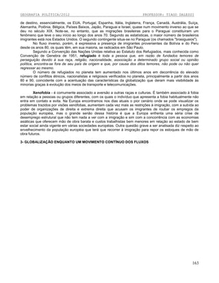 GEOGRAFIA POLÍTICA/2012

PROFESSOR: TIAGO DALESSI

de destino, essencialmente, os EUA, Portugal, Espanha, Itália, Inglaterra, França, Canadá, Austrália, Suíça,
Alemanha, Polônia, Bélgica, Países Baixos, Japão, Paraguai e Israel, quase num movimento inverso ao que se
deu no século XIX. Note-se, no entanto, que as migrações brasileiras para o Paraguai constituíram um
fenômeno que teve o seu início ao longo dos anos 70. Segundo as estatísticas, o maior número de brasileiros
imigrantes está nos Estados Unidos. O segundo contingente situa-se no Paraguai (os chamados "brasiguaios").
No fluxo inverso, porém, é expressiva a presença de imigrantes provenientes da Bolívia e do Peru
desde os anos 80, os quais têm, em sua maioria, se radicados em São Paulo.
Segundo a Convenção das Nações Unidas relativa ao Estatuto dos Refugiados, mais conhecida como
Convenção de Genebra de 1951, refugiado é toda a pessoa que, em razão de fundados temores de
perseguição devido à sua raça, religião, nacionalidade, associação a determinado grupo social ou opinião
política, encontra-se fora de seu país de origem e que, por causa dos ditos temores, não pode ou não quer
regressar ao mesmo.
O número de refugiados no planeta tem aumentado nos últimos anos em decorrência do elevado
número de conflitos étnicos, nacionalistas e religiosos verificados no planeta, principalmente a partir dos anos
80 e 90, coincidente com a acentuação das características da globalização que deram mais visibilidade às
minorias graças à evolução dos meios de transporte e telecomunicações.
Xenofobia - é comumente associado a aversão a outras raças e culturas. É também associado à fobia
em relação a pessoas ou grupos diferentes, com os quais o indivíduo que apresenta a fobia habitualmente não
entra em contato e evita. Na Europa encontramos nos dias atuais o pior cenário onde se pode visualizar os
problemas trazidos por visões xenófobas, aumentam cada vez mais as restrições à imigração, com a subida ao
poder de organizações de direita e extrema direita que acusam os imigrantes de roubar os empregos da
população européia, mas o grande senão dessa história é que a Europa enfrenta uma séria crise de
desemprego estrutural que não tem nada a ver com a imigração e sim com a concorrência com as economias
asiáticas que oferecem mão de obra barata e custos trabalhistas bem menores em relação ao estado de bem
estar social ainda vigente em várias sociedades européias. Outra questão grave a ser analisada diz respeito ao
envelhecimento da população européia que terá que recorrer à imigração para repor os estoques de mão de
obra futuros.
3- GLOBALIZAÇÃO ENQUANTO UM MOVIMENTO CONTÍNUO DOS FLUXOS

163

 