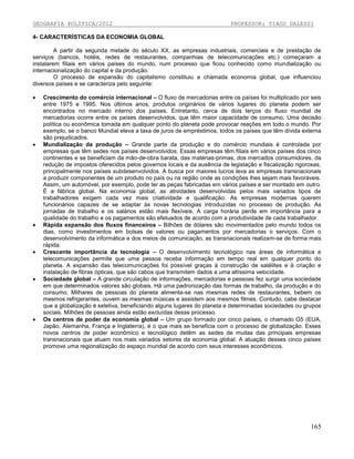 GEOGRAFIA POLÍTICA/2012

PROFESSOR: TIAGO DALESSI

4- CARACTERÍSTICAS DA ECONOMIA GLOBAL
A partir da segunda metade do século XX, as empresas industriais, comerciais e de prestação de
serviços (bancos, hotéis, redes de restaurantes, companhias de telecomunicações etc.) começaram a
instalarem filiais em vários países do mundo, num processo que ficou conhecido como mundialização ou
internacionalização do capital e da produção.
O processo de expansão do capitalismo constituiu a chamada economia global, que influenciou
diversos países e se caracteriza pelo seguinte:












Crescimento do comércio internacional – O fluxo de mercadorias entre os países foi multiplicado por seis
entre 1975 e 1995. Nos últimos anos, produtos originários de vários lugares do planeta podem ser
encontrados no mercado interno dos países. Entretanto, cerca de dois terços do fluxo mundial de
mercadorias ocorre entre os países desenvolvidos, que têm maior capacidade de consumo. Uma decisão
política ou econômica tomada em qualquer ponto do planeta pode provocar reações em todo o mundo. Por
exemplo, se o banco Mundial eleva a taxa de juros de empréstimos, todos os países que têm dívida externa
são prejudicados.
Mundialização da produção – Grande parte da produção e do comércio mundiais é controlada por
empresas que têm sedes nos países desenvolvidos. Essas empresas têm filiais em vários países dos cinco
continentes e se beneficiam da mão-de-obra barata, das matérias-primas, dos mercados consumidores, da
redução de impostos oferecidos pelos governos locais e da ausência de legislação e fiscalização rigorosas,
principalmente nos países subdesenvolvidos. A busca por maiores lucros leva as empresas transnacionais
a produzir componentes de um produto no país ou na região onde as condições lhes sejam mais favoráveis.
Assim, um automóvel, por exemplo, pode ter as peças fabricadas em vários países e ser montado em outro.
È a fábrica global. Na economia global, as atividades desenvolvidas pelos mais variados tipos de
trabalhadores exigem cada vez mais criatividade e qualificação. As empresas modernas querem
funcionários capazes de se adaptar às novas tecnologias introduzidas no processo de produção. As
jornadas de trabalho e os salários estão mais flexíveis. A carga horária perde em importância para a
qualidade do trabalho e os pagamentos são efetuados de acordo com a produtividade de cada trabalhador.
Rápida expansão dos fluxos financeiros – Bilhões de dólares são movimentados pelo mundo todos os
dias, como investimentos em bolsas de valores ou pagamentos por mercadorias o serviços. Com o
desenvolvimento da informática e dos meios de comunicação, as transnacionais realizam-se de forma mais
rápida.
Crescente importância da tecnologia – O desenvolvimento tecnológico nas áreas de informática e
telecomunicações permite que uma pessoa receba informação em tempo real em qualquer ponto do
planeta. A expansão das telecomunicações foi possível graças à construção de satélites e à criação e
instalação de fibras ópticas, que são cabos que transmitem dados a uma altíssima velocidade.
Sociedade global – A grande circulação de informações, mercadorias e pessoas fez surgir uma sociedade
em que determinados valores são globais. Há uma padronização das formas de trabalho, da produção e do
consumo. Milhares de pessoas do planeta alimenta-se nas mesmas redes de restaurantes, bebem os
mesmos refrigerantes, ouvem as mesmas músicas e assistem aos mesmos filmes. Contudo, cabe destacar
que a globalização é seletiva, beneficiando alguns lugares do planeta e determinadas sociedades ou grupos
sociais. Milhões de pessoas ainda estão excluídas desse processo.
Os centros de poder da economia global – Um grupo formado por cinco países, o chamado G5 (EUA,
Japão, Alemanha, França e Inglaterra), é o que mais se beneficia com o processo de globalização. Esses
novos centros de poder econômico e tecnológico detêm as sedes de muitas das principais empresas
transnacionais que atuam nos mais variados setores da economia global. A atuação desses cinco países
promove uma regionalização do espaço mundial de acordo com seus interesses econômicos.

165

 