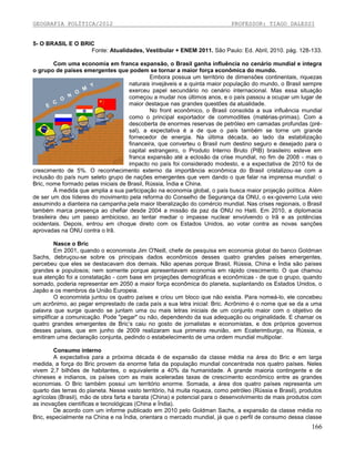 GEOGRAFIA POLÍTICA/2012

PROFESSOR: TIAGO DALESSI

5- O BRASIL E O BRIC
Fonte: Atualidades, Vestibular + ENEM 2011. São Paulo: Ed. Abril, 2010. pág. 128-133.
Com uma economia em franca expansão, o Brasil ganha influência no cenário mundial e integra
o grupo de países emergentes que podem se tornar a maior força econômica do mundo.
Embora possua um território de dimensões continentais, riquezas
naturais invejáveis e a quinta maior população do mundo, o Brasil sempre
exerceu papel secundário no cenário internacional. Mas essa situação
começou a mudar nos últimos anos, e o país passou a ocupar um lugar de
maior destaque nas grandes questões da atualidade.
No front econômico, o Brasil consolida a sua influência mundial
como o principal exportador de commodities (matérias-primas). Com a
descoberta de enormes reservas de petróleo em camadas profundas (présal), a expectativa é a de que o país também se torne um grande
fornecedor de energia. Na última década, ao lado da estabilização
financeira, que converteu o Brasil num destino seguro e desejado para o
capital estrangeiro, o Produto Interno Bruto (PIB) brasileiro esteve em
franca expansão até a eclosão da crise mundial, no fim de 2008 - mas o
impacto no país foi considerado modesto, e a expectativa de 2010 foi de
crescimento de 5%. O reconhecimento externo da importância econômica do Brasil cristalizou-se com a
inclusão do país num seleto grupo de nações emergentes que vem dando o que falar na imprensa mundial: o
Bric, nome formado pelas iniciais de Brasil, Rússia, Índia e China.
À medida que amplia a sua participação na economia global, o país busca maior projeção política. Além
de ser um dos líderes do movimento pela reforma do Conselho de Segurança da ONU, o ex-governo Lula veio
assumindo a dianteira na campanha pela maior liberalização do comércio mundial. Nas crises regionais, o Brasil
também marca presença ao chefiar desde 2004 a missão da paz da ONU no Haiti. Em 2010, a diplomacia
brasileira deu um passo ambicioso, ao tentar mediar o impasse nuclear envolvendo o Irã e as potências
ocidentais. Depois, entrou em choque direto com os Estados Unidos, ao votar contra as novas sanções
aprovadas na ONU contra o Irã.
Nasce o Bric
Em 2001, quando o economista Jim O'Neill, chefe de pesquisa em economia global do banco Goldman
Sachs, debruçou-se sobre os principais dados econômicos desses quatro grandes países emergentes,
percebeu que eles se destacavam dos demais. Não apenas porque Brasil, Rússia, China e Índia são países
grandes e populosos; nem somente porque apresentavam economia em rápido crescimento. O que chamou
sua atenção foi a constatação - com base em projeções demográficas e econômicas - de que o grupo, quando
somado, poderia representar em 2050 a maior força econômica do planeta, suplantando os Estados Unidos, o
Japão e os membros da União Europeia.
O economista juntou os quatro países e criou um bloco que não existia. Para nomeá-lo, ele concebeu
um acrônimo, ao pegar emprestado de cada país a sua letra inicial: Bric. Acrônimo é o nome que se da a uma
palavra que surge quando se juntam uma ou mais letras iniciais de um conjunto maior com o objetivo de
simplificar a comunicação. Pode "pegar" ou não, dependendo da sua adequação ou originalidade. E chamar os
quatro grandes emergentes de Bric’s caiu no gosto de jornalistas e economistas, e dos próprios governos
desses países, que em junho de 2009 realizaram sua primeira reunião, em Ecaterimburgo, na Rússia, e
emitiram uma declaração conjunta, pedindo o estabelecimento de uma ordem mundial multipolar.
Consumo interno
A expectativa para a próxima década é de expansão da classe média na área do Bric e em larga
medida, a força do Bric provem da enorme fatia da população mundial concentrada nos quatro países. Neles
vivem 2,7 bilhões de habitantes, o equivalente a 40% da humanidade. A grande maioria contingente e de
chineses e indianos, os países com as mais aceleradas taxas de crescimento econômico entre as grandes
economias. O Bric também possui um território enorme. Somada, a área dos quatro países representa um
quarto das terras do planeta. Nesse vasto território, há muita riqueza, como petróleo (Rússia e Brasil), produtos
agrícolas (Brasil), mão de obra farta e barata (China) e potencial para o desenvolvimento de mais produtos com
as inovações científicas e tecnológicas (China e Índia).
De acordo com um informe publicado em 2010 pelo Goldman Sachs, a expansão da classe média no
Bric, especialmente na China e na Índia, orientara o mercado mundial, já que o perfil de consumo dessa classe

166

 