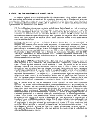 GEOGRAFIA POLÍTICA/2012

PROFESSOR: TIAGO DALESSI

7 - GLOBALIZAÇÃO E OS ORGANISMOS INTERNACIONAIS
As fronteiras nacionais no mundo globalizado têm sido ultrapassadas por outras fronteiras mais amplas,
mais abrangentes: as fronteiras supranacionais dos organismos internacionais de financiamento, empresas
transnacionais e blocos econômicos, que agem no território do Estado-nação ultrapassando suas fronteiras e
pondo em xeque a própria soberania do Estado. Além de organismos com fins econômicos, temos também os
organismos com fins humanitários, como A ONU.
-

FMI (Fundo Monetário Internacional): surgiu na conferência de Bretton Woods em 1944 e começou a
funcionar em 1945. Está sediado em Washington e seus objetivos são promover a cooperação
monetária internacional, favorecer a expansão e o desenvolvimento do comércio internacional e dar
assessoria aos países membros que enfrentam dificuldades financeiras. O FMI age sob a ótica do
neoliberalismo. Uma das exigências impostas por esse organismo é a adoção de práticas econômicas
liberais para quem recorre a ele. Estados Unidos, Japão, Alemanha, França e Reino Unido são os
maiores acionistas do fundo.

-

Banco Mundial: também originado na conferência de Bretton Woods. Tem sede em Washington e é
composto pelos mesmos países do FMI. Porém, enquanto o FMI se encarrega de preservar o sistema
financeiro internacional, o Banco Mundial se encarrega de estabelecer projetos que visam o
desenvolvimento e melhores condições de vida. A diminuição da pobreza é o seu principal objetivo. O
Banco mundial começou seus trabalhos em março de 1946, através do BIRD (Banco Internacional de
Reconstrução e Desenvolvimento). Hoje é formado por mais quatro instituições além do BIRD:
Associação Internacional de Desenvolvimento (AID), Corporação Financeira Internacional (CFI),
Agência Multilateral de Garantia de Investimento (AMGI) e Centro Internacional para Arbitragem de
Disputas sobre Investimentos (Ciadi).

-

GATT e OMC: o GATT (Acordo Geral de Tarifas e Comércio) foi um acordo provisório que entrou em
vigor em janeiro de 1948, durando até 1995, quando se tornou a Organização Mundial de Comércio
(OMC). Existem algumas diferenças básicas entre GATT e OMC. O primeiro era só um ‘acordo
provisório’, a OMC é uma ‘organização mundial’. Quando o GATT foi criado, o comércio mundial era
dominado por bens e produtos (agrícolas, minerais, industriais). Com o passar do tempo a economia
mundial ficou mais complexa. O comércio mundial de serviços (transporte, turismo, telecomunicações)
e de ideias (livros, patentes), classificadas como propriedades intelectuais, tornou-se extremamente
importante. Nesses setores, a OMC ampliou o GATT, que foi extinto como órgão, mas teve preservados
seus acordos para o comércio de bens e produtos, fazendo parte dos tratados da OMC. Em suma, a
OMC tem status permanente, é uma organização internacional (como o FMI e o Banco Mundial) e suas
resoluções têm base legal, visto que seus membros concordam em seguir as regras estabelecidas.

-

ONU: A ONU foi criada em 1945, na conferência de San Francisco. Foi criada com o objetivo de
preservar a paz mundial e desenvolver relações de cooperação entre os povos. A Assembléia Geral e o
Conselho de Segurança são os dois órgãos de deliberação das Nações Unidas. Na Assembléia Geral,
cada Estado dispõe de um voto e as decisões são tomadas por maioria simples. No que concerne às
questões de paz e segurança, a Assembléia Geral está limitada a produzir recomendações, pois a
tomada de decisões é atribuída ao Conselho de Segurança. O Conselho de Segurança é composto por
5 membros permanentes e 10 rotativos, eleitos pela Assembléia Geral. Os membros permanentes –
Estados Unidos, Rússia, China, Grã-Bretanha e França – dispõem de direito de veto. As decisões
dependem de uma maioria de 9 votos e da inexistência de 1 veto. Embasada na doutrina Bush, a
invasão do Iraque em 2003 desencadeou a crise da ONU. O ataque norte-americano ao Iraque tinha o
apoio da Grã-Bretanha, mas enfrentava a oposição dos outros 3 membros permanentes do Conselho
de Segurança e a resolução elaborada por Washington não reuniria os 9 votos necessários para
aprovação. A operação militar foi deflagrada à revelia da ONU. A articulação da França, Rússia e China
para bloquear a resolução proposta por Washington revelou a instabilidade da ordem mundial. O
desrespeito ao Conselho de Segurança, pela maior potência do mundo, atingiu a credibilidade do
sistema global de segurança coletiva.

168

 