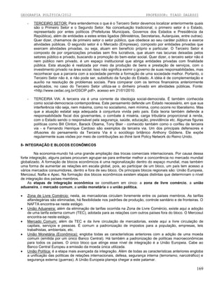GEOGRAFIA POLÍTICA/2012

PROFESSOR: TIAGO DALESSI

-

TERCEIRO SETOR: Para entendermos o que é o Terceiro Setor devemos localizar anteriormente quais
são o Primeiro Setor e o Segundo Setor. Na conceituação tradicional, o primeiro setor é o Estado,
representado por entes políticos (Prefeituras Municipais, Governos dos Estados e Presidência da
República), além de entidades a estes entes ligados (Ministérios, Secretarias, Autarquias, entre outras).
Quer dizer, chamamos de primeiro setor o setor público, que obedece ao seu caráter público e exerce
atividades públicas. O segundo setor é o Mercado (Empresas), composto por entidades privadas que
exercem atividades privadas, ou seja, atuam em benefício próprio e particular. O Terceiro Setor é
composto de por organizações privadas sem fins lucrativos, que atuam nas lacunas deixadas pelos
setores público e privado, buscando a promoção do bem-estar social. Quer dizer, o terceiro setor não é
nem público nem privado, é um espaço institucional que abriga entidades privadas com finalidade
pública. Esta atuação é realizada por meio da produção de bens e prestação de serviços, com o
investimento privado na área social. Isso não significa eximir o governo de suas responsabilidades, mas
reconhecer que a parceria com a sociedade permite a formação de uma sociedade melhor. Portanto, o
Terceiro Setor não é, e não pode ser, substituto da função do Estado. A idéia é de complementação e
auxílio na resolução de problemas sociais. Para comparar com os termos financeiros anteriormente
explicados, no caso do Terceiro Setor utiliza-se o dinheiro privado em atividades públicas. Fonte:
<http://www.cedac.org.br/OSCIP.pdf>, acesso em 21/01/2010.

-

TERCEIRA VIA: A terceira via é uma corrente da ideologia social-democrata. É também conhecida
como social-democracia contemporânea. Este pensamento defende um Estado necessário, em que sua
interferência não seja, nem máxima, como no socialismo, nem mínima, como ocorre no liberalismo. Mas
que a atuação estatal seja adequada à conjuntura vivida pelo país. Esta teoria também defende a
responsabilidade fiscal dos governantes, o combate à miséria, carga tributária proporcional à renda,
com o Estado sendo o responsável pela segurança, saúde, educação, previdência etc. Algumas figuras
políticas como Bill Clinton, Barack Obama, Tony Blair - conhecido também como o corifeu da terceira
via - e Fernando Henrique Cardoso são exemplos da terceira via. Um dos principais defensores e
difusores do pensamento da Terceira Via é o sociólogo britânico Anthony Giddens. Ele expõe
regularmente suas visões por meio de contribuições ao think tank Policy Network do Reino Unido.

8- INTEGRAÇÃO E BLOCOS ECONÔMICOS
Na economia-mundo há uma grande ampliação das trocas comerciais internacionais. Por causa dessa
forte integração, alguns países procuram agrupar-se para enfrentar melhor a concorrência no mercado mundial
globalizado. A formação de blocos econômicos é uma regionalização dentro do espaço mundial, mas também
uma forma de aumentar as relações em escala global, pois, ao participar de um bloco, um país tem acesso a
vários mercados consumidores, dentro e fora de seu bloco. Os principais blocos regionais são: União Europeia,
Mercosul, Nafta e Apec. Na formação dos blocos econômicos existem etapas distintas que determinam o nível
de integração dos países membros.
As etapas de integração econômica se constituem em cinco: a zona de livre comércio, a união
aduaneira, o mercado comum, a união monetária e a união política.







Zona de Livre Comércio: nesta, as mercadorias circulam livremente entre os países membros. As tarifas
alfandegárias são eliminadas, há flexibilidade nos padrões de produção, controle sanitário e de fronteiras. O
NAFTA encontra-se neste estágio.
União Aduaneira: além da eliminação de tarifas ocorrida na Zona de Livre Comércio, existe aqui a adoção
de uma tarifa externa comum (TEC), adotada para as relações com outros países fora do bloco. O Mercosul
encontra-se neste estágio.
Mercado Comum: além da TEC e da livre circulação de mercadorias, existe aqui a livre circulação de
capitais, serviços e pessoas. É comum a padronização de impostos para a população, empresas, leis
trabalhistas, ambientais, etc.
União Monetária (Econômica): engloba todas as características anteriores com a adição de uma moeda
comum (emitida por um único Banco Central). Há também a padronização de políticas macroeconômicas
para todos os países. O único bloco que atinge esse nível de integração é a União Europeia. Cabe ao
Banco Central Europeu a emissão da moeda única utilizada.
União Política: é a etapa mais avançada da integração. Além de todas as características anteriores engloba
a unificação das políticas de relações internacionais, defesa, segurança interna (terrorismo, narcotráfico) e
segurança externa (guerras). A União Europeia planeja chegar a este patamar.

169

 