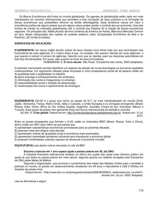 GEOGRAFIA POLÍTICA/2012

PROFESSOR: TIAGO DALESSI

Os Blocos Econômicos são frutos do mundo globalizado. Os agentes da globalização estão cada vez mais
interessados em acordos internacionais que permitam a livre circulação de seus produtos e na formação de
blocos econômicos que possibilitem diminuir as tarifas alfandegárias. Essa tendência coloca em risco a
importância política de alguns países que em alguns casos podem perder o controle da sua economia. Uma das
formas de manter os mercados globalizados sob o controle dos Estados foi à criação de blocos econômicos
regionais. Os principais são: Nafta (Acordo de livre comércio da América do Norte), Mercosul (Mercado Comum
do Sul), Asean (Associação das nações do sudeste asiático), Apec (Cooperação Econômica da Ásia e do
Pacífico), UE (União Européia).
EXERCÍCIOS DE APLICAÇÃO:
01)(ENEM/2010) Um banco inglês decidiu cobrar de seus clientes cinco libras toda vez que recorressem aos
funcionários de suas agências. E o motivo disso é que, na verdade, não querem clientes em suas agências; o
que querem é reduzir o número de agências, fazendo com que os clientes usem as máquinas automáticas em
todo tipo de transações. Em suma, eles querem se livrar de seus funcionários.
HOBSBAWM, E. O novo século. São Paulo: Companhia das Letras, 2000 (adaptado).
O exemplo mencionado permite identificar um aspecto da adoção de novas tecnologias na economia capitalista
contemporânea. Um argumento utilizado pelas empresas e uma consequência social de tal aspecto estão em
A) qualidade total e estabilidade no trabalho.
B) pleno emprego e enfraquecimento dos sindicatos.
C) diminuição dos custos e insegurança no emprego.
D) responsabilidade social e redução do desemprego.
E) maximização dos lucros e aparecimento de empregos.

02)(ENEM/2010) OG-20 é o grupo que reúne os países do G-7, os mais industrializados do mundo (EUA,
Japão, Alemanha, França, Reino Unido, Itália e Canadá), a União Europeia e os principais emergentes (Brasil,
Rússia, Índia, China, África do Sul, Arábia Saudita, Argentina, Austrália, Coreia do Sul, Indonésia, México e
Turquia). Esse grupo de países vem ganhando força nos fóruns internacionais de decisão e consulta.
ALLAN, R. Crise global. Disponível em: http://conteudoclippingmp.planejamento.gov.br. Acesso em: 31 jul.
2010.
Entre os países emergentes que formam o G-20, estão os chamados BRIC (Brasil, Rússia, Índia e China),
termo criado em 2001 para referir-se aos países que
A) apresentam características econômicas promissoras para as próximas décadas.
B) possuem base tecnológica mais elevada.
C) apresentam índices de igualdade social e econômica mais acentuados.
D) apresentam diversidade ambiental suficiente para impulsionar a economia global.
E) possuem similaridades culturais capazes de alavancar a economia mundial.
03)(UFJF/2010) Leia abaixo notícia veiculada no site da BBC:
Socorro a bancos em 1 ano supera ajuda a países pobres em 50, diz ONU
A indústria financeira internacional recebeu no último ano quase dez vezes mais dinheiro público em
ajuda do que todos os países pobres em meio século, segundo aponta um relatório divulgado pela Campanha
da ONU pelas Metas do Milênio.
Segundo a organização, que promove o cumprimento das metas das Nações Unidas para o combate à
pobreza no mundo, os países em desenvolvimento receberam em 49 anos o equivalente a US$ 2 trilhões em
doações de países ricos.
Disponível em: <http://www.bbc.co.uk/portuguese/noticias/2009/06/090624_relatoriobancos_rw.shtml>.
Acesso em: 24 jun. 2009. Adaptado.
Leia as afirmativas a seguir:

170

 