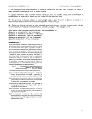GEOGRAFIA POLÍTICA/2012

PROFESSOR: TIAGO DALESSI

I - Um dos Objetivos de Desenvolvimento do Milênio é garantir que, até 2015, todos os jovens, de ambos os
sexos, terminem uma etapa de curso do ensino superior.
II - O papel dos bancos é dar liquidez e financiar a produção, mas, nos Estados Unidos, eles transformaram-se
em ferramenta de especulação, sendo uma das causas da crise financeira atual.
III - Os governos neoliberais utilizam a nacionalização apenas para forçarem os bancos a promover os
financiamentos da economia sem acréscimos exagerados nas taxas de juro.
IV - Depois do sistema financeiro, a outra prioridade dos governos será combater o desemprego, não por
sentimento de humanidade com os trabalhadores vitimados, mas para evitar agitação social.
Sobre a atual crise financeira mundial, assinale a alternativa CORRETA.
a) Apenas as afirmativas I e II são verdadeiras.
b) Apenas as afirmativas II, III e IV são verdadeiras.
c) Apenas as afirmativas I, II e III são verdadeiras.
d) Apenas as afirmativas II e IV são verdadeiras.
e) As afirmativas I, II, III e IV são verdadeiras.
04)(ENEM/2009*)

171

 