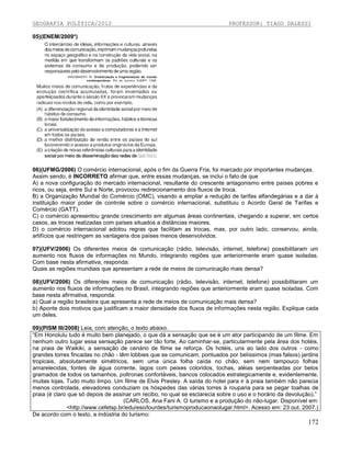 GEOGRAFIA POLÍTICA/2012

PROFESSOR: TIAGO DALESSI

05)(ENEM/2009*)

06)(UFMG/2006) O comércio internacional, após o fim da Guerra Fria, foi marcado por importantes mudanças.
Assim sendo, é INCORRETO afirmar que, entre essas mudanças, se inclui o fato de que
A) a nova configuração do mercado internacional, resultante do crescente antagonismo entre países pobres e
ricos, ou seja, entre Sul e Norte, provocou redirecionamento dos fluxos de troca.
B) a Organização Mundial do Comércio (OMC), visando a ampliar a redução de tarifas alfandegárias e a dar à
instituição maior poder de controle sobre o comércio internacional, substituiu o Acordo Geral de Tarifas e
Comércio (GATT).
C) o comércio apresentou grande crescimento em algumas áreas continentais, chegando a superar, em certos
casos, as trocas realizadas com países situados a distâncias maiores.
D) o comércio internacional adotou regras que facilitam as trocas, mas, por outro lado, conservou, ainda,
artifícios que restringem as vantagens dos países menos desenvolvidos.
07)(UFV/2006) Os diferentes meios de comunicação (rádio, televisão, internet, telefone) possibilitaram um
aumento nos fluxos de informações no Mundo, integrando regiões que anteriormente eram quase isoladas.
Com base nesta afirmativa, responda:
Quais as regiões mundiais que apresentam a rede de meios de comunicação mais densa?
08)(UFV/2006) Os diferentes meios de comunicação (rádio, televisão, internet, telefone) possibilitaram um
aumento nos fluxos de informações no Brasil, integrando regiões que anteriormente eram quase isoladas. Com
base nesta afirmativa, responda:
a) Qual a região brasileira que apresenta a rede de meios de comunicação mais densa?
b) Aponte dois motivos que justificam a maior densidade dos fluxos de informações nesta região. Explique cada
um deles.
09)(PISM III/2008) Leia, com atenção, o texto abaixo.
“Em Honolulu tudo é muito bem planejado, o que dá a sensação que se é um ator participando de um filme. Em
nenhum outro lugar essa sensação parece ser tão forte. Ao caminhar-se, particularmente pela área dos hotéis,
na praia de Waikiki, a sensação de cenário de filme se reforça. Os hotéis, uns ao lado dos outros - como
grandes torres fincadas no chão - têm lobbies que se comunicam, pontuados por belíssimos (mas falsos) jardins
tropicais, absolutamente simétricos, sem uma única folha caída no chão, sem nem tampouco folhas
amarelecidas, fontes de água corrente, lagos com peixes coloridos, tochas, aléias serpenteadas por belos
gramados de todos os tamanhos, poltronas confortáveis, bancos colocados estrategicamente e, evidentemente,
muitas lojas. Tudo muito limpo. Um filme de Elvis Presley. A saída do hotel para ir à praia também não parecia
menos controlada, elevadores conduziam os hóspedes das várias torres à rouparia para se pegar toalhas de
praia (é claro que só depois de assinar um recibo, no qual se esclarecia sobre o uso e o horário da devolução).”
(CARLOS, Ana Fani A. O turismo e a produção do não-lugar. Disponível em:
<http://www.cefetsp.br/edu/eso/lourdes/turismoproducaonaolugar.html>. Acesso em: 23 out. 2007.)
De acordo com o texto, a indústria do turismo:

172

 