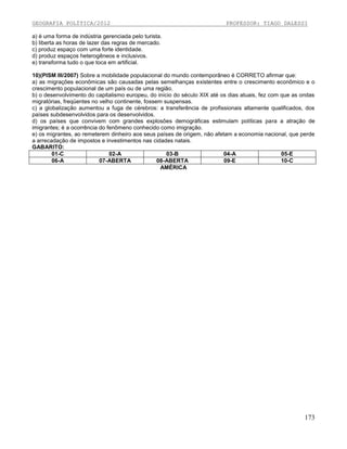 GEOGRAFIA POLÍTICA/2012

PROFESSOR: TIAGO DALESSI

a) é uma forma de indústria gerenciada pelo turista.
b) liberta as horas de lazer das regras de mercado.
c) produz espaço com uma forte identidade.
d) produz espaços heterogêneos e inclusivos.
e) transforma tudo o que toca em artificial.
10)(PISM III/2007) Sobre a mobilidade populacional do mundo contemporâneo é CORRETO afirmar que:
a) as migrações econômicas são causadas pelas semelhanças existentes entre o crescimento econômico e o
crescimento populacional de um país ou de uma região.
b) o desenvolvimento do capitalismo europeu, do início do século XIX até os dias atuais, fez com que as ondas
migratórias, freqüentes no velho continente, fossem suspensas.
c) a globalização aumentou a fuga de cérebros: a transferência de profissionais altamente qualificados, dos
países subdesenvolvidos para os desenvolvidos.
d) os países que convivem com grandes explosões demográficas estimulam políticas para a atração de
imigrantes; é a ocorrência do fenômeno conhecido como imigração.
e) os migrantes, ao remeterem dinheiro aos seus países de origem, não afetam a economia nacional, que perde
a arrecadação de impostos e investimentos nas cidades natais.
GABARITO:
01-C
02-A
03-B
04-A
05-E
06-A
07-ABERTA
08-ABERTA
09-E
10-C
AMÉRICA

173

 