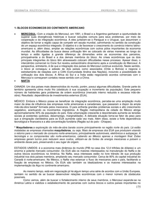 GEOGRAFIA POLÍTICA/2012

PROFESSOR: TIAGO DALESSI

1- BLOCOS ECONOMICOS DO CONTINENTE AMERICANO




MERCOSUL: Com a criação do Mercosul, em 1991, o Brasil e a Argentina ganharam a oportunidade de
superar suas divergências históricas e buscar soluções comuns para seus problemas, por meio da
cooperação e da integração econômica. A eles juntaram-se o Paraguai e o Uruguai, que assumiram o
objetivo de tornar a região capaz de competir em escala mundial, caminhando no sentido da construção
de um espaço econômico integrado. O objetivo é o de favorecer o crescimento do comércio interno latinoamericano e, além disso, ampliar as relações econômicas com outros pólos importantes da economia
mundial. As dificuldades da busca dessa unificação têm se colocado de várias maneiras ao longo do
tempo e estão ligadas à grande diferença de dimensões entre as economias dos parceiros,
principalmente a do Brasil e a dos demais membros do bloco. As crises econômicas que os dois
principais integrantes do bloco têm atravessado colocam dificuldades nesse processo. Apesar disso, o
intercâmbio comercial no Cone Sul revelou extraordinário dinamismo após a constituição do Mercosul. A
perspectiva, entretanto, é de que a integração dos países do Mercosul continue evoluindo. Neste sentido,
o bloco já conseguiu a adesão de dois países como associados (Chile e Bolívia) e negocia o
estreitamento de relações com a CAN (Comunidade Andina das Nações), incluindo a possibilidade de
unificação dos dois blocos. A África do Sul e a Índia estão negociando acordos comerciais com o
Mercosul e começaram contatos nesse sentido com a China.
NAFTA

CANADÁ: Um dos países mais desenvolvidos do mundo, porém, possui algumas dificuldades. Grande parte do
território apresenta clima muito frio (obstáculo à sua ocupação e incremento da população). Este pequeno
número de habitantes gera problemas de ordem econômica (mercado interno reduzido e escassa mão-deobra). Resultado: dependência de investimentos externos (EUA).
MÉXICO: Embora o México possa se beneficiar da integração econômica, percebe-se uma ampliação muito
maior da área de influência das empresas norte americanas e canadenses, que passaram a dispor da ampla
mão-de-obra barata* formada pelos mexicanos. O país enfrenta grandes problemas sociais e alto crescimento
vegetativo, acentuando os movimentos migratórios. A Região metropolitana da cidade do México abriga
aproximadamente 30% da população do país. Esta urbanização crescente e desordenada aumenta as tensões
sociais já existentes (pobreza, desemprego, marginalidade). A delicada situação torna-se fator de peso para
que a emigração clandestina para os EUA aumente cada vez mais. Além disso, existe a forte dependência
tecnológica e financeira e a alta concentração fundiária (Região sul do país - Chiapas).
* Maquiladoras:a exploração da mão-de-obra barata ocorre principalmente na região norte do país. Lá estão
instaladas as empresas chamadas maquiladoras, ou seja, filiais de empresas dos EUA que produzem visando
o retorno para o mercado de consumo norte-americano, principalmente automóveis, eletrônicos e autopeças. A
tecnologia e os componentes são norte-americanos, cabendo ao México apenas a montagem final. Estas
empresas geram lucros pois reduzem seus custos, utilizam-se de fontes de energia mexicanas e poluem o
ambiente desse país, preservando o seu lugar de origem.
ESTADOS UNIDOS: é a economia mais dinâmica do mundo (PIB na casa dos 12,4 trilhões de dólares) e um
enorme e potente mercado consumidor. Os EUA são os maiores interessados na manutenção do Nafta e de
outros blocos econômicos na América. No Nafta, seus interesses estão no livre trânsito de sua produção
industrial nos dois países membros, ampliando seu mercado consumidor. Cerca de 80% do capital industrial do
Canadá é norte-americano. No México, o Nafta visa estancar o fluxo de mexicanos para o país, facilitando a
fixação de empresas no México. Os EUA são também os idealizadores e os maiores interessados na
implementação da Alça no continente americano.
Ao mesmo tempo, está em negociação já há algum tempo uma série de acordos com a União Europeia,
também no sentido de se buscar desenvolver relações econômicas com o menor número de obstáculos
possíveis.
Como vemos, além de buscar o fortalecimento interno de seus membros, o Mercosul expande-se na
América Latina e viabiliza o estabelecimento de parcerias com outros blocos e outros países importantes no

175

 