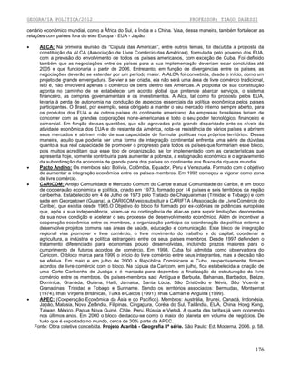 GEOGRAFIA POLÍTICA/2012

PROFESSOR: TIAGO DALESSI

cenário econômico mundial, como a África do Sul, a Índia e a China. Visa, dessa maneira, também fortalecer as
relações com países fora do eixo Europa - EUA - Japão.







ALCA: Na primeira reunião da “Cúpula das Américas”, entre outros temas, foi discutida a proposta da
constituição da ALCA (Associação de Livre Comércio das Américas), formulada pelo governo dos EUA,
com a previsão do envolvimento de todos os países americanos, com exceção de Cuba. Foi definido
também que as negociações entre os países para a sua implementação deveriam estar concluídas até
2005 e que funcionaria a partir de 2006. Entretanto, em função de divergências entre os países, as
negociações deverão se estender por um período maior. A ALCA foi concebida, desde o início, como um
projeto de grande envergadura. Se vier a ser criada, ela não será uma área de livre comércio tradicional,
isto é, não envolverá apenas o comércio de bens dentro das Américas. A proposta de sua constituição
aponta no caminho de se estabelecer um acordo global que pretende abarcar serviços, o sistema
financeiro, as compras governamentais e os investimentos. A Alca, tal como foi proposta pelos EUA,
levaria à perda de autonomia na condução de aspectos essenciais da política econômica pelos países
participantes. O Brasil, por exemplo, seria obrigado a manter o seu mercado interno sempre aberto, para
os produtos dos EUA e de outros países do continente americano. As empresas brasileiras teriam de
concorrer com as grandes corporações norte-americanas e todo o seu poder tecnológico, financeiro e
comercial. Em função dessas questões, que são agravadas pela grande disparidade ente os níveis da
atividade econômica dos EUA e do restante da América, nota-se resistência de vários países e abrirem
seus mercados e abrirem mão de sua capacidade de formular políticas nos próprios territórios. Dessa
maneira, aquilo que poderia ser uma forma de integração continental enfrenta uma série de dúvidas
quanto a sua real capacidade de promover o progresso para todos os países que formariam esse bloco,
pois muitos acreditam que esse tipo de organização, se for implementado com as características que
apresenta hoje, somente contribuiria para aumentar a pobreza, a estagnação econômica e o agravamento
da subordinação da economia de grande parte dos países do continente aos fluxos da riqueza mundial.
Pacto Andino: Os membros são: Bolívia, Colômbia, Equador, Peru e Venezuela. Formado com o objetivo
de aumentar a integração econômica entre os países-membros. Em 1992 começou a vigorar como zona
de livre comércio.
CARICOM: Antigo Comunidade e Mercado Comum do Caribe e atual Comunidade do Caribe, é um bloco
de cooperação econômica e política, criado em 1973, formado por 14 países e seis territórios da região
caribenha. Estabelecido em 4 de Julho de 1973 pelo Tratado de Chaguaramas (Trinidad e Tobago) e com
sede em Georgetown (Guiana), a CARICOM veio substituir a CARIFTA (Associação de Livre Comércio do
Caribe), que existia desde 1965.O Objetivo do bloco foi formado por ex-colônias de potências européias
que, após a sua independência, viram-se na contingência de aliar-se para suprir limitações decorrentes
da sua nova condição e acelerar o seu processo de desenvolvimento econômico. Além de incentivar a
cooperação econômica entre os membros, a organização participa da coordenação da política externa e
desenvolve projetos comuns nas áreas de saúde, educação e comunicação. Este bloco de integração
regional visa promover o livre comércio, o livre movimento do trabalho e do capital; coordenar a
agricultura, a indústria e política estrangeira entre os seus países membros. Desde 1997 defendem o
tratamento diferenciado para economias pouco desenvolvidas, incluindo prazos maiores para o
cumprimento de futuros acordos de comércio. Em 1998, Cuba foi admitida como observadora do
Caricom. O bloco marca para 1999 o início do livre comércio entre seus integrantes, mas a decisão não
se efetiva. Em maio e em julho de 2000 a República Dominicana e Cuba, respectivamente, firmam
acordos de livre comércio com o bloco. Na cúpula da Caricom, em julho, fica estabelecida a criação de
uma Corte Caribenha de Justiça e é marcada para dezembro a finalização da estruturação do livre
comércio entre os membros. Os países-membros sao: Antígua e Barbuda, Bahamas, Barbados, Belize,
Dominica, Granada, Guiana, Haiti, Jamaica, Santa Lúcia, São Cristóvão e Névis, São Vicente e
Granadinas, Trinidad e Tobago e Suriname. Sendo os territórios associados: Bermudas, Montserrat
(1974), Ilhas Virgens Britânicas, Turks e Caicos (1991), Ilhas Caimán e Anguilla (1999).
APEC: (Cooperação Econômica da Ásia e do Pacífico). Membros: Austrália, Brunei, Canadá, Indonésia,
Japão, Malásia, Nova Zelândia, Filipinas, Cingapura, Coréia do Sul, Tailândia, EUA, China, Hong Kong,
Taiwan, México, Papua Nova Guiné, Chile, Peru, Rússia e Vietnã. A queda das tarifas já vem ocorrendo
nos últimos anos. Em 2000 o bloco destacou-se como o maior do planeta em volume de negócios. De
tudo que é exportado no mundo, cerca de 30% parte da APEC.
Fonte: Obra coletiva concebida. Projeto Araribá - Geografia 8ª série. São Paulo: Ed. Moderna, 2006. p. 58.

176

 