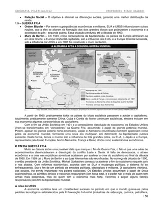 GEOGRAFIA POLÍTICA/2012

PROFESSOR: TIAGO DALESSI



Relação Social – O objetivo é eliminar as diferenças sociais, gerando uma melhor distribuição da
renda.
1.5 – GUERRA FRIA
 Ordem Bipolar – Por serem superpotências econômicas e militares, EUA e URSS influenciavam outras
nações, que a eles se aliaram na formação dos dois grandes blocos que polarizaram a economia e a
sociedade do pós - segunda guerra. Essa situação perdurou até a década de 1990.
 Muro de Berlim – Em 1949, como conseqüência da bipolarização, os países da Europa alinharam-se
em dois blocos: a Europa Ocidental capitalista, sob a influencia dos EUA, e a Europa Oriental socialista,
sob a influência da URSS e em 1961 foi construído o muro de Berlim.

A partir de 1990, praticamente todos os países do bloco socialista passaram a adotar o capitalismo.
Atualmente, praticamente somente China, Cuba e Coréia do Norte continuam socialistas, embora incluam em
sua economia algumas características do capitalismo.
Com o fim da União Soviética em 1991 e a conseqüente dissolução do socialismo, os Estados Unidos
viram-se transformados em “vencedores” da Guerra Fria, assumindo o papel de grande potência mundial.
Porém, apesar do grande poderio norte-americano, Japão e Alemanha (reunificada) também apareciam como
pólos da economia mundial, formando uma nova era multipolar, em detrimento da bipolaridade outrora
existente. Desta forma, temos o mundo sob a influência de três grandes pólos, os EUA, o Japão e a Europa,
representada pela União Européia, tendo Alemanha, França e Reino Unido como sustentáculos econômicos.
O FIM DA GUERRA FRIA
Muito se discute sobre uma possível data que marque o fim da Guerra Fria, o fato é que uma série de
acontecimentos desencadearam a dissolução do conflito Leste x Oeste. A falta de democracia, o atraso
econômico e a crise nas repúblicas soviéticas acabaram por acelerar a crise do socialismo no final da década
de 1980. Em 1989 cai o Muro de Berlim e as duas Alemanhas são reunificadas. No começo da década de 1990,
o então presidente da União Soviética, Mikhail Gorbachev começou a acelerar o fim do socialismo naquele país
e nos aliados. Com reformas econômicas, acordos com os EUA e mudanças políticas, o sistema foi se
enfraquecendo. Era o fim de um período de embates políticos, ideológicos e militares. O capitalismo vitorioso,
aos poucos, iria sendo implantado nos países socialistas. Os Estados Unidos assumiram o papel de única
superpotência, os conflitos étnicos e nacionais ressurgiram com força total, e o poder não é mais de quem tem
armas mais poderosas, mas de quem tem a economia mais forte. Veremos a seguir alguns fatores
responsáveis pelo fim da bipolaridade mundial.
A crise da URSS
A economia soviética teve um considerável sucesso no período em que o mundo guiava-se pelos
padrões tecnológicos estabelecidos pela II Revolução Industrial (industrias de siderurgia, química, petrolífera,

150

 