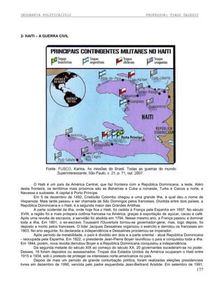 GEOGRAFIA POLÍTICA/2012

PROFESSOR: TIAGO DALESSI

2- HAITI – A GUERRA CIVIL

O Haiti é um país da América Central, que faz fronteira com a República Dominicana, a leste. Além
desta fronteira, os territórios mais próximos são as Bahamas e Cuba a noroeste, Turks e Caicos a norte, e
Navassa a sudoeste. A capital é Porto Príncipe.
Em 5 de dezembro de 1492, Cristóvão Colombo chegou a uma grande ilha, à qual deu o nome de
Hispaniola. Mais tarde passou a ser chamada de São Domingos pelos franceses. Dividida entre dois países, a
República Dominicana e o Haiti, é a segunda maior das Grandes Antilhas.
A parte ocidental da ilha, onde hoje fica o Haiti, foi cedida à França pela Espanha em 1697. No século
XVIII, a região foi a mais próspera colônia francesa na América, graças à exportação de açúcar, cacau e café.
Após uma revolta de escravos, a servidão foi abolida em 1794. Nesse mesmo ano, a França passou a dominar
toda a ilha. Em 1801, o ex-escravo Toussaint l'Ouverture tornou-se governador-geral, mas, logo depois, foi
deposto e morto pelos franceses. O líder Jacques Dessalines organizou o exército e derrotou os franceses em
1803. No ano seguinte, foi declarada a independência e Dessalines proclamou-se imperador.
Após período de instabilidade, o país é dividido em dois e a parte oriental - atual República Dominicana
- reocupada pela Espanha. Em 1822, o presidente Jean-Pierre Boyer reunificou o país e conquistou toda a ilha.
Em 1844, porém, nova revolta derrubou Boyer e a República Dominicana conquistou a independência.
Da segunda metade do século XIX ao começo do século XX, 20 governantes sucederam-se no poder.
Desses, 16 foram depostos ou assassinados. Tropas dos Estados Unidos da América ocuparam o Haiti entre
1915 e 1934, sob o pretexto de proteger os interesses norte-americanos no país.
Depois de mais um período de grande conturbação política, foram realizadas eleições presidenciais
livres em dezembro de 1990, vencida pelo padre esquerdista Jean-Bertrand Aristide. Em setembro de 1991,

177

 