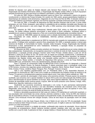GEOGRAFIA POLÍTICA/2012

PROFESSOR: TIAGO DALESSI

Aristide foi deposto num golpe de Estado liderado pelo General Raul Cedras e se exilou nos EUA. A
Organização dos Estados Americanos (OEA), a Organização das Nações Unidas (ONU) e os EUA impuseram
sanções econômicas ao país para forçar os militares a permitirem a volta de Aristide ao poder.
Em julho de 1993, Cedras e Aristide assinaram pacto em Nova York, acordando o retorno do governo
constitucional e a reforma das Forças Armadas. Em outubro de 1993, porém, grupos paramilitares impediram o
desembarque de soldados norte-americanos, integrantes de uma Força de Paz da ONU. O elevado número de
refugiados haitianos que tentavam ingressar nos EUA fez aumentar a pressão americana pela volta de Aristide.
Em maio de 1994, o Conselho de Segurança da ONU decretou bloqueio total ao país. A junta militar
empossou um civil, Émile Jonassaint, para exercer a presidência até as eleições marcadas para fevereiro de
1995. Os EUA denunciaram o ato como ilegal. Em julho, a ONU autorizou uma intervenção militar, liderada
pelos EUA.
Em setembro de 1994, força multinacional, liderada pelos EUA, entrou no Haiti para reempossar
Aristide. Os chefes militares haitianos renunciaram a seus postos e foram anistiados. Jonaissant deixou a
presidência em outubro e Aristide reassumiu o País com a economia destroçada pelas convulsões internas.
No período de 1994-2000, apesar de avanços como a eleição democrática de dois presidentes, o Haiti
viveu mergulhado em crises. Devido à instabilidade, reformas políticas profundas não puderam ser
implementadas.
A eleição parlamentar e presidencial de 2000 foi marcada pela suspeita de manipulação por Aristide e
seu partido. O diálogo entre oposição e governo ficou prejudicado. Em 2003, a oposição passou a clamar pela
renúncia de Aristide. A Comunidade do Caribe, Canadá, União Europeia, França, Organização dos Estados
Americanos e EUA, apresentaram-se como mediadores. Entretanto, a oposição refutou as propostas de
mediação, aprofundando a crise.
Em fevereiro de 2004, conflitos armados eclodiram em Gonaives, espalhando-se por outras cidades nos
dias subseqUentes. Gradualmente, os insurgentes assumiram o controle do norte do Haiti. Apesar dos esforços
diplomáticos, a oposição armada ameaçou marchar sobre Porto Príncipe. Aristide deixou o país em 29 de
fevereiro e asilou-se na África do Sul. De acordo com as regras de sucessão constitucional, o presidente da
Suprema Corte, Bonifácio Alexandre, assumiu a presidência, interinamente. Bonifácio requisitou, de imediato,
assistência das Nações Unidas para apoiar uma transição política pacífica e constitucional e manter a
segurança interna. Nesse sentido, o Conselho de Segurança (CS) aprovou o envio da Força Multinacional
Interina (MIF) que, prontamente, iniciou seu desdobramento, liderada pelos EUA.
Para o comando do componente militar da MINUSTAH (Force Commander) foi designado o General
Augusto Heleno Ribeiro Pereira, do Exército Brasileiro. O efetivo autorizado para o contingente militar é de
6.700 homens, oriundos dos seguintes países contribuintes: Argentina, Benin, Bolívia, Brasil, Canadá, Chade,
Chile, Croácia, França, Jordânia, Nepal, Paraguai, Peru, Portugal, Turquia e Uruguai.
Haiti é uma república presidencialista com um Presidente eleito e uma Assembléia Nacional. A
constituição foi introduzida em 1987 e teve como modelo as constituições dos Estados Unidos da América e da
França. Foi parcial ou completamente suspensa durante alguns anos, mas voltou à plena validade em 1994.
Desde o período de colonização o Haiti possui uma economia primária. Produzia açúcar de excelente
qualidade, que concorreu com o açúcar brasileiro no século XVII e junto com toda produção das Antilhas serviu
para a desvalorização do açúcar brasileiro na Europa. Após vários regimes ditatoriais, hoje em dia seu principal
produto de exportação ainda continua sendo o açúcar, além de outros produtos como banana, manga, milho,
batata-doce, legumes, tubérculos e muito mais.
Atualmente sua economia encontra-se destroçada e em ruínas. O país permanece extremamente
pobre, sendo o mais pobre da América e de todo Hemisfério Ocidental, tão miserável como Timor-Leste,
Afeganistão, entre outros. 50,2% da população é analfabeta, a expectativa de vida é de apenas 51 anos. Sua
renda per capita é um-terço da renda da favela da Rocinha, no Rio de Janeiro.
Embora a densidade populacional do Haiti suba em média a 270 habitantes por quilometro quadrado, a
sua população está concentrada nas zonas urbanas, planícies costeiras e vales. Cerca de 95% dos haitianos
são de ascendência africana. O resto da população é principalmente mulata, de ascendência mista caucasianaafricana. Uma minúscula minoria tem sangue europeu. Cerca de dois terços da população vivem em áreas
rurais.
O francês é uma das duas línguas oficiais, mas é falado só por cerca de 10% da população. Quase
todos os haitianos falam Krèyol (Crioulo), a outra língua oficial do país. O inglês é cada vez mais falado entre os
jovens e no setor empresarial.
O catolicismo romano é a religião de estado, professada pela maioria da população. Houve algumas
conversões ao protestantismo. Muitos haitianos também praticam tradições vodu, sem ver nelas nenhum
conflito com a sua fé cristã. A padroeira do Haiti, na Igreja Católica, é Nossa Senhora do Perpétuo Socorro.

178

 