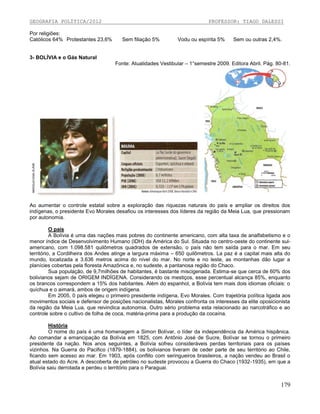 GEOGRAFIA POLÍTICA/2012
Por religiões:
Católicos 64% Protestantes 23,6%

PROFESSOR: TIAGO DALESSI

Sem filiação 5%

Vodu ou espírita 5%

Sem ou outras 2,4%.

3- BOLÍVIA e o Gás Natural
Fonte: Atualidades Vestibular – 1°semestre 2009. Editora Abril. Pág. 80-81.

Ao aumentar o controle estatal sobre a exploração das riquezas naturais do país e ampliar os direitos dos
indígenas, o presidente Evo Morales desafiou os interesses dos líderes da região da Meia Lua, que pressionam
por autonomia.
O país
A Bolívia é uma das nações mais pobres do continente americano, com alta taxa de analfabetismo e o
menor índice de Desenvolvimento Humano (IDH) da América do Sul. Situada no centro-oeste do continente sulamericano, com 1.098.581 quilômetros quadrados de extensão, o país não tem saída para o mar. Em seu
território, a Cordilheira dos Andes atinge a largura máxima – 650 quilômetros. La paz é a capital mais alta do
mundo, localizada a 3.636 metros acima do nível do mar. No norte e no leste, as montanhas dão lugar a
planícies cobertas pela floresta Amazônica e, no sudeste, a pantanosa região do Chaco.
Sua população, de 9,7milhões de habitantes, é bastante miscigenada. Estima-se que cerca de 60% dos
bolivianos sejam de ORIGEM INDÍGENA. Considerando os mestiços, esse percentual alcança 85%, enquanto
os brancos correspondem a 15% dos habitantes. Além do espanhol, a Bolívia tem mais dois idiomas oficiais: o
quíchua e o aimará, ambos de origem indígena.
Em 2005, 0 país elegeu o primeiro presidente indígena, Evo Morales. Com trajetória política ligada aos
movimentos sociais e defensor de posições nacionalistas, Morales confronta os interesses da elite oposicionista
da região da Meia Lua, que reivindica autonomia. Outro sério problema esta relacionado ao narcotráfico e ao
controle sobre o cultivo de folha de coca, matéria-prima para a produção da cocaína.
História
O nome do país é uma homenagem a Simon Bolívar, o líder da independência da América hispânica.
Ao comandar a emancipação da Bolívia em 1825, com Antônio José de Sucre, Bolívar se tornou o primeiro
presidente da nação. Nos anos seguintes, a Bolívia sofreu consideráveis perdas territoriais para os países
vizinhos. Na Guerra do Pacifico (1879-1884), os bolivianos tiveram de ceder parte de seu território ao Chile,
ficando sem acesso ao mar. Em 1903, após conflito com seringueiros brasileiros, a nação vendeu ao Brasil o
atual estado do Acre. A descoberta de petróleo no sudeste provocou a Guerra do Chaco (1932-1935), em que a
Bolívia saiu derrotada e perdeu o território para o Paraguai.

179

 
