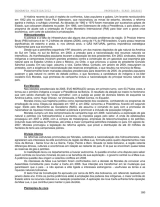 GEOGRAFIA POLÍTICA/2012

PROFESSOR: TIAGO DALESSI

A história recente do país é repleta de confrontos, lutas populares e golpes. Um levante revolucionário
em 1952 pôs no poder Victor Paz Estenssoro, que nacionalizou as minas de estanho, decretou a reforma
agrária e instituiu o sufrágio universal. As décadas de 1960 e 1970 foram marcadas por sucessivos golpes de
Estado, que colocaram ditadores no poder. Em 1985, com Estenssoro de volta a Presidência, o país adotou um
programa de ajuste sob a orientação do Fundo Monetário Internacional (FMI) para lidar com a grave crise
econômica, com corte de subsídios e privatizações.
Hidrocarbonetos
A pobreza e a falta de infraestrutura são alguns dos principais problemas da nação. O Produto Interno
Bruto (PIB) boliviano é de 11,2 bilhões de dólares (2006), cerca de 1% do PIB brasileiro. O país possui reservas
significativas de estanho e prata, e, nos últimos anos, o GÁS NATURAL ganhou importância estratégica
fundamental para sua economia.
Desde que a petrolífera espanhola YPF descobriu um dos maiores depósitos de gás natural da América
do SuI em Tarija, no suI da Bolívia, em 2000, a pressão para a nacionalização dos recursos naturais se
intensificou. As manifestações populares levaram a deposição de dois presidentes. Em 2003, sindicatos, líderes
indígenas e camponeses iniciaram grandes protestos contra a construção de um gasoduto que exportaria gás
natural para os Estados Unidos e para o México, via Chile, o que provocou a queda do presidente Gonzalo
Sánchez Lozada. Em seu lugar, assumiu o vice, Carlos Mesa. Contudo, em janeiro de 2005, ressurgiram os
protestos, com a exigência de nacionalização das reservas energéticas, o que resultou na renúncia de Mesa.
Posteriormente foram marcadas eleições presidenciais para dezembro de 2005. As pressões populares
puseram o gás natural no centro do debate político, o que favoreceu a candidatura do indígena e ex-líder
cocaleiro Evo Morales, cuja promessa de campanha incluía a nacionalização do principal recurso natural do
país.
Evo Morales
Nas eleições presidenciais de 2005, EVO MORALES venceu em primeiro turno, com 53,7%dos votos, e
tornou-se o primeiro indígena a ocupar a Presidência da Bolívia. O resultado da eleição se insere no fenômeno
que vem sendo chamado de "onda vermelha", com a subida ao poder de diversos lideres de esquerda na
América Latina, como Hugo Chávez, na Venezuela, e Rafael Correa, no Equador.
Morales iniciou sua trajetória política como representante dos cocaleiros, combatendo os programas de
erradicação da coca. Elegeu-se deputado em 1997 e, em 2002, concorreu a Presidência, ficando em segundo
lugar. Eleito pelo Movimento ao Socialismo (MAS), ele assumiu o comando do país com a promessa de
nacionalizar as riquezas minerais, combater a pobreza e promover a inclusão da população indígena.
Morales cumpriu um dos compromissos de campanha logo em 2006: nacionalizou a exploração de gás
natural e petróleo (os hidrocarbonetos) e aumentou os impostos pagos pelo setor. A onda de estatizações
prosseguiu em 2007 e 2008, com a compra de metalúrgicas, empresas de telecomunicações e de petróleo,
incluindo duas refinarias da Petrobras, até então a maior companhia petrolífera instalada no país. Em agosto de
2007, Morales promulgou a legislação da reforma agrária, que prevê a distribuição de até 30 milhões de
hectares de terra aos camponeses pobres.
Divisão interna
As reformas estruturais promovidas por Morales, sobretudo a nacionalização dos hidrocarbonetos, não
agradaram aos interesses da elite econômica da região da Meia Lua, formada pelos quatro departamentos mais
ricos da Bolívia - Santa Cruz de La Sierra, Tarija, Pando e Beni. Situada no leste boliviano, a região ostenta
diferenças étnicas, culturais e econômicas em relação ao restante do país. É lá que se encontram quase todas
as reservas de gás e petróleo.
A insatisfação levou os departamentos a buscar autonomia. A questão envolve uma disputa para saber
quem controla os recursos minerais do país e se beneficia de sua exploração - o governo central ou a Meia Lua.
A polêmica questão deu origem a violentos conflitos em 2008.
Os interesses da Meia Lua também foram confrontados com a decisão de Morales de convocar uma
Assembleia Constituinte para mudar a Carta em 2006. Sua intenção era transformar em lei mudanças que
garantissem que o país - e não apenas a elite ligada a interesses estrangeiros - usufruísse as terras e as
riquezas naturais bolivianas.
O texto final da Constituição foi aprovado por cerca de 60% dos bolivianos, em referendo realizado em
janeiro deste ano. Entre os pontos polêmicos estão à ampliação dos poderes dos indígenas, o maior controle do
Estado sobre os recursos naturais e a reeleição presidencial. A aplicação da nova Carta enfrenta forte oposição
da Meia Lua, o que contribui para manter o país dividido.
Plantações de coca

180

 